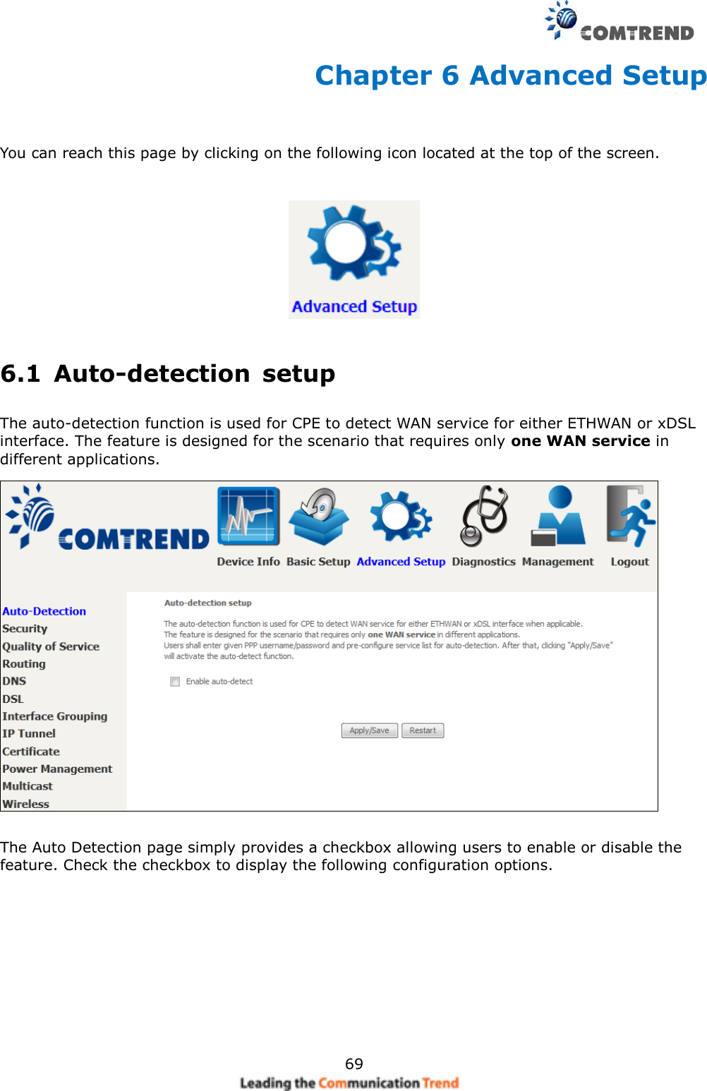     69 Chapter 6 Advanced Setup  You can reach this page by clicking on the following icon located at the top of the screen.  6.1  Auto-detection  setup The auto-detection function is used for CPE to detect WAN service for either ETHWAN or xDSL interface. The feature is designed for the scenario that requires only one WAN service in different applications.    The Auto Detection page simply provides a checkbox allowing users to enable or disable the feature. Check the checkbox to display the following configuration options.           
