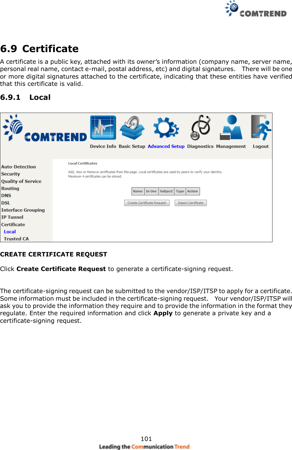     101   6.9  Certificate A certificate is a public key, attached with its owner’s information (company name, server name, personal real name, contact e-mail, postal address, etc) and digital signatures.    There will be one or more digital signatures attached to the certificate, indicating that these entities have verified that this certificate is valid. 6.9.1  Local  CREATE CERTIFICATE REQUEST  Click Create Certificate Request to generate a certificate-signing request.     The certificate-signing request can be submitted to the vendor/ISP/ITSP to apply for a certificate.   Some information must be included in the certificate-signing request.    Your vendor/ISP/ITSP will ask you to provide the information they require and to provide the information in the format they regulate. Enter the required information and click Apply to generate a private key and a certificate-signing request.      