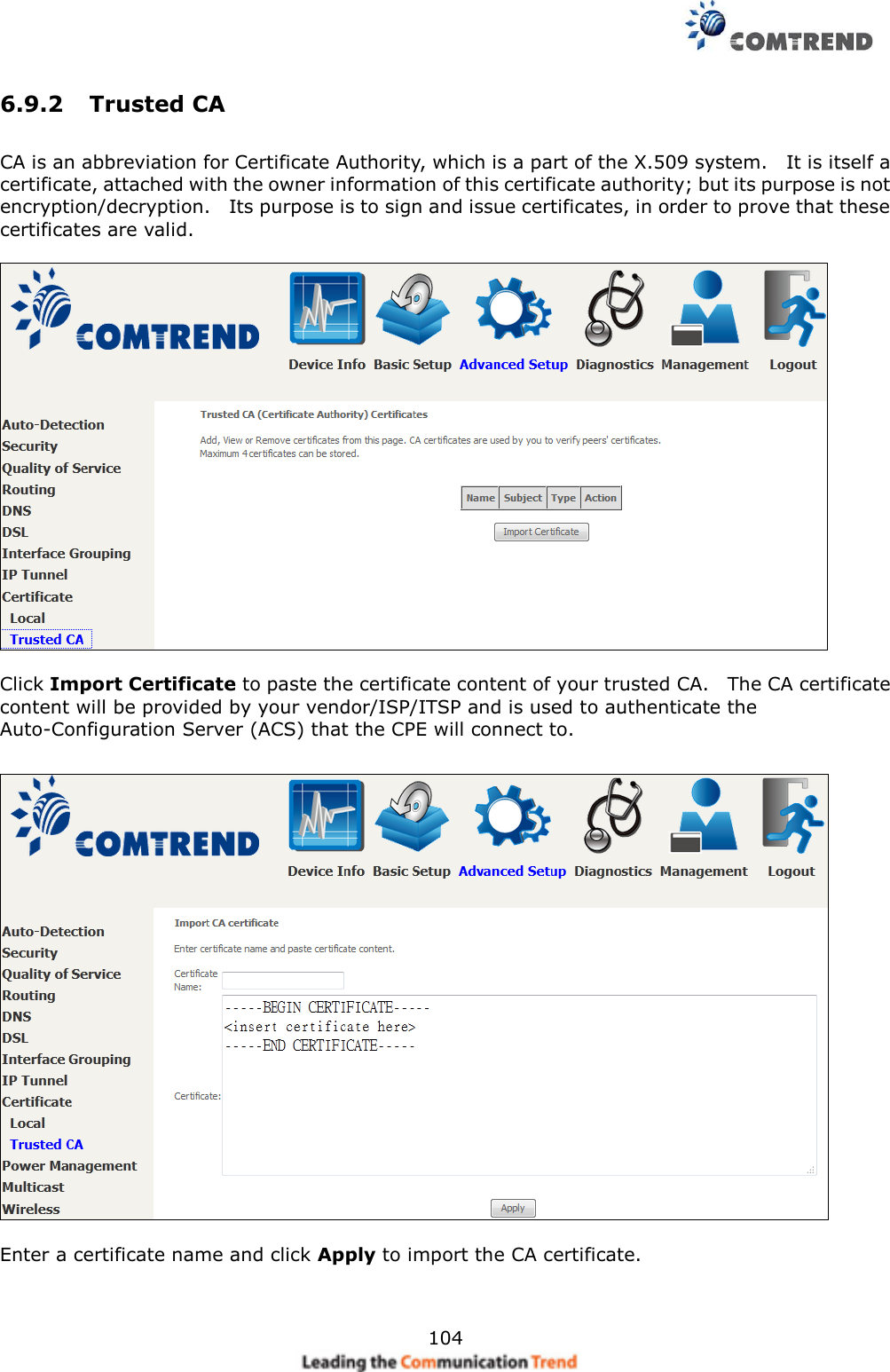     104 6.9.2  Trusted CA   CA is an abbreviation for Certificate Authority, which is a part of the X.509 system.    It is itself a certificate, attached with the owner information of this certificate authority; but its purpose is not encryption/decryption.    Its purpose is to sign and issue certificates, in order to prove that these certificates are valid.    Click Import Certificate to paste the certificate content of your trusted CA.    The CA certificate content will be provided by your vendor/ISP/ITSP and is used to authenticate the Auto-Configuration Server (ACS) that the CPE will connect to.    Enter a certificate name and click Apply to import the CA certificate. 