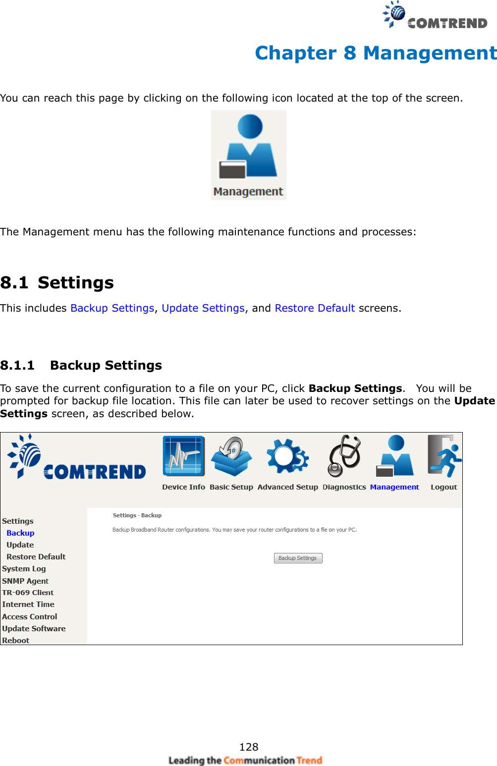     128 Chapter 8 Management You can reach this page by clicking on the following icon located at the top of the screen.    The Management menu has the following maintenance functions and processes:   8.1  Settings This includes Backup Settings, Update Settings, and Restore Default screens.   8.1.1  Backup Settings   To save the current configuration to a file on your PC, click Backup Settings.    You will be prompted for backup file location. This file can later be used to recover settings on the Update Settings screen, as described below.     