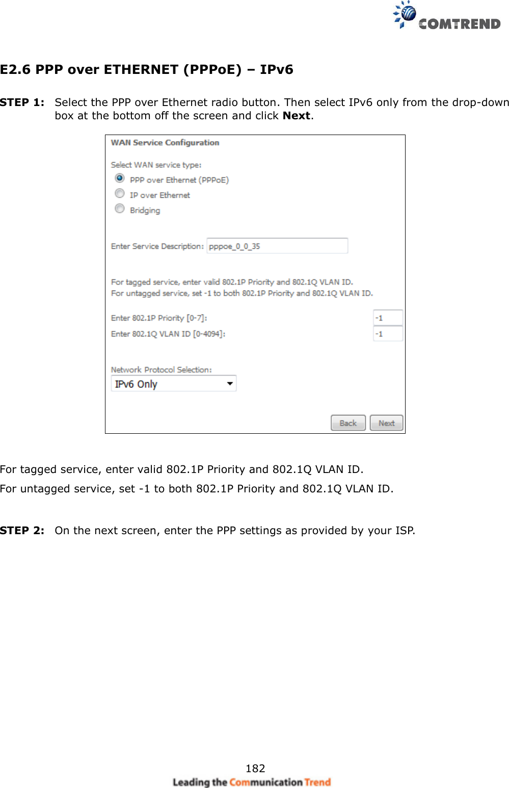     182 E2.6 PPP over ETHERNET (PPPoE) – IPv6 STEP 1:  Select the PPP over Ethernet radio button. Then select IPv6 only from the drop-down box at the bottom off the screen and click Next.     For tagged service, enter valid 802.1P Priority and 802.1Q VLAN ID. For untagged service, set -1 to both 802.1P Priority and 802.1Q VLAN ID.   STEP 2:  On the next screen, enter the PPP settings as provided by your ISP.         
