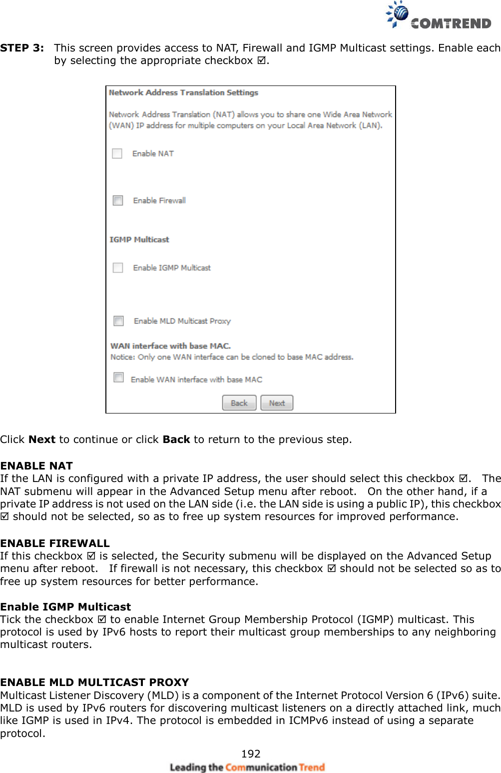     192 STEP 3:  This screen provides access to NAT, Firewall and IGMP Multicast settings. Enable each by selecting the appropriate checkbox .      Click Next to continue or click Back to return to the previous step. ENABLE NAT If the LAN is configured with a private IP address, the user should select this checkbox .    The NAT submenu will appear in the Advanced Setup menu after reboot.    On the other hand, if a private IP address is not used on the LAN side (i.e. the LAN side is using a public IP), this checkbox  should not be selected, so as to free up system resources for improved performance. ENABLE FIREWALL If this checkbox  is selected, the Security submenu will be displayed on the Advanced Setup menu after reboot.    If firewall is not necessary, this checkbox  should not be selected so as to free up system resources for better performance.    Enable IGMP Multicast   Tick the checkbox  to enable Internet Group Membership Protocol (IGMP) multicast. This protocol is used by IPv6 hosts to report their multicast group memberships to any neighboring multicast routers.    ENABLE MLD MULTICAST PROXY Multicast Listener Discovery (MLD) is a component of the Internet Protocol Version 6 (IPv6) suite. MLD is used by IPv6 routers for discovering multicast listeners on a directly attached link, much like IGMP is used in IPv4. The protocol is embedded in ICMPv6 instead of using a separate protocol. 