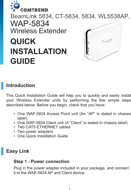 1Introduction This Quick Installation Guide will help you to quickly and easily install your Wireless Extender units by performing the few simple steps described below. Before you begin, check that you have:•  One WAP-5834 Access Point unit (An “AP” is stated in chassis label)  •  One WAP-5834 Client unit (A “Client” is stated in chassis label) •  Two CAT5 ETHERNET cables •  Two power adapters •  One Quick Installation GuideEasy LinkStep 1 - Power connection Plug in the power adapter included in your package, and connect it to the WAP-5834 AP and Client device. QUICK INSTALLATION GUIDEWAP-5834 Wireless ExtenderBeamLink 5834, CT-5834, 5834, WL5538AP,