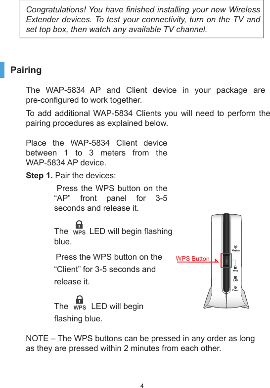 4Congratulations! You have finished installing your new Wireless Extender devices. To test your connectivity, turn on the TV and set top box, then watch any available TV channel. PairingThe WAP-5834 AP and Client device in your package are pre-configured to work together.To add additional WAP-5834 Clients you will need to perform the pairing procedures as explained below.Place the WAP-5834 Client device between 1 to 3 meters from the WAP-5834 AP device. Step 1. Pair the devices:  Press the WPS button on the “AP” front panel for 3-5 seconds and release it. The         LED will begin flashing blue.  Press the WPS button on the “Client” for 3-5 seconds and release it. The          LED will begin flashing blue.NOTE – The WPS buttons can be pressed in any order as long as they are pressed within 2 minutes from each other.WPSWPSWirelessWPSLANPowerWPS Button