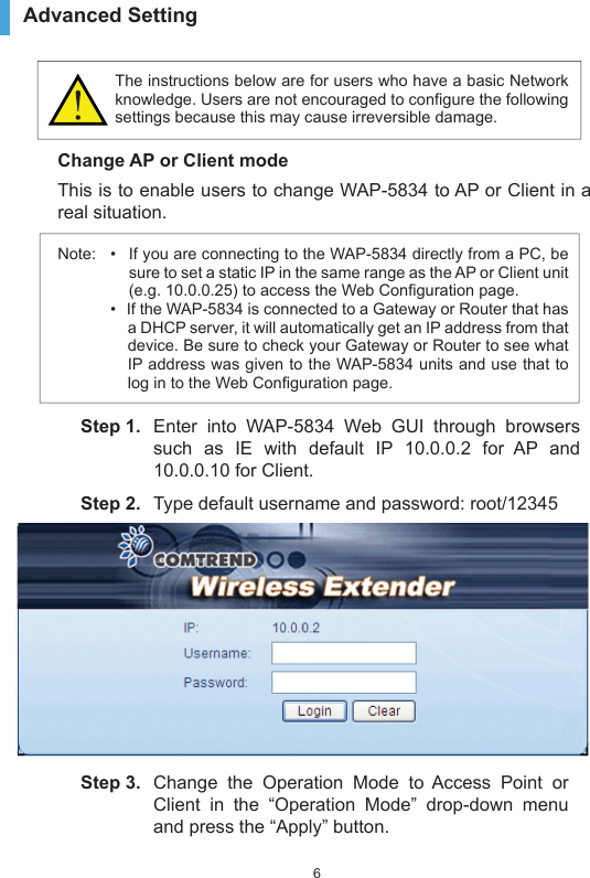 6Advanced Setting The instructions below are for users who have a basic Network knowledge. Users are not encouraged to configure the following settings because this may cause irreversible damage.Change AP or Client modeThis is to enable users to change WAP-5834 to AP or Client in a real situation.Note:  •  If you are connecting to the WAP-5834 directly from a PC, be sure to set a static IP in the same range as the AP or Client unit (e.g. 10.0.0.25) to access the Web Configuration page. •  If the WAP-5834 is connected to a Gateway or Router that has a DHCP server, it will automatically get an IP address from that device. Be sure to check your Gateway or Router to see what IP address was given to the WAP-5834 units and use that to log in to the Web Configuration page.Step 1.  Enter into WAP-5834 Web GUI through browsers such as IE with default IP 10.0.0.2 for AP and 10.0.0.10 for Client.Step 2.  Type default username and password: root/12345Step 3.  Change the Operation Mode to Access Point or Client in the “Operation Mode” drop-down menu and press the “Apply” button.