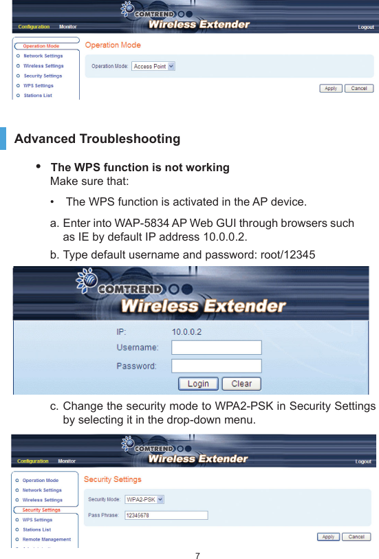 7Advanced Troubleshooting •  The WPS function is not workingMake sure that:•  The WPS function is activated in the AP device.a. Enter into WAP-5834 AP Web GUI through browsers such as IE by default IP address 10.0.0.2.b. Type default username and password: root/12345 c. Change the security mode to WPA2-PSK in Security Settings by selecting it in the drop-down menu. 