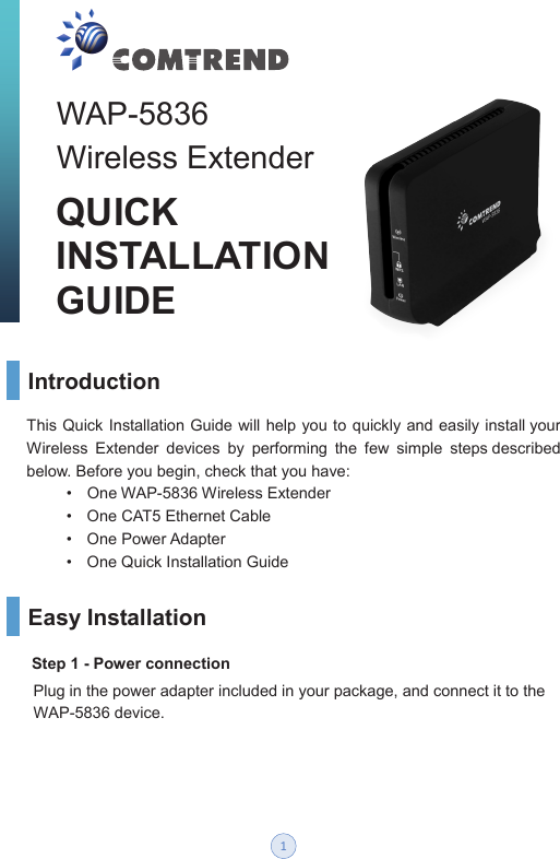 WAP-5836   Wireless Extender QUICKINSTALLATION   GUIDEIntroduction   Easy Installation Step 1 - Power connection   This Quick Installation Guide will help you to  quickly and easily install your Wireless  Extender  devices  by  performing  the  few  simple  steps described below. Before you begin, check that you have:         •  One WAP-5836 Wireless Extender           •  One CAT5 Ethernet Cable          •  One Power Adapter          •  One Quick Installation Guide Plug in the power adapter included in your package, and connect it to the WAP-5836 device.  1