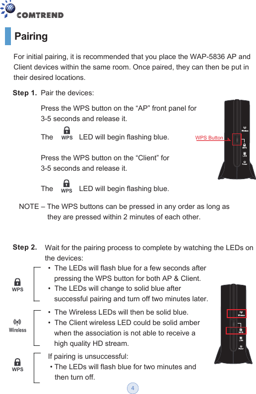 Pairing Step 1.  Pair the devices:For initial pairing, it is recommended that you place the WAP-5836 AP and Client devices within the same room. Once paired, they can then be put in their desired locations. Press the WPS button on the “AP” front panel for 3-5 seconds and release it. The             LED will begin flashing blue.  Press the WPS button on the “Client” for 3-5 seconds and release it. The             LED will begin flashing blue. WPSWPSNOTE – The WPS buttons can be pressed in any order as long asthey are pressed within 2 minutes of each other.  Step 2. Wait for the pairing process to complete by watching the LEDs on the devices: •  The LEDs will flash blue for a few seconds after  pressing the WPS button for both AP &amp; Client. •  The LEDs will change to solid blue after successful pairing and turn off two minutes later. •  The Wireless LEDs will then be solid blue.  •  The Client wireless LED could be solid amber when the association is not able to receive a         high quality HD stream. If pairing is unsuccessful: • The LEDs will flash blue for two minutes and then turn off. WPSWPSWirelessWPS Button4