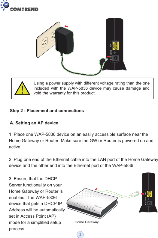 Step 2 - Placement and connectionsA. Setting an AP device Using a power supply with different voltage rating than the one included  with  the  WAP-5836  device  may  cause  damage and void the warranty for this product. 1. Place one WAP-5836 device on an easily accessible surface near the Home Gateway or Router. Make sure the GW or Router is powered on and active. 2. Plug one end of the Ethernet cable into the LAN port of the Home Gateway device and the other end into the Ethernet port of the WAP-5836. 3. Ensure that the DHCP Server functionality on your Home Gateway or Router is enabled. The WAP-5836 device that gets a DHCP IP Address will be automatically set in Access Point (AP) mode for a simplified setup process. 2