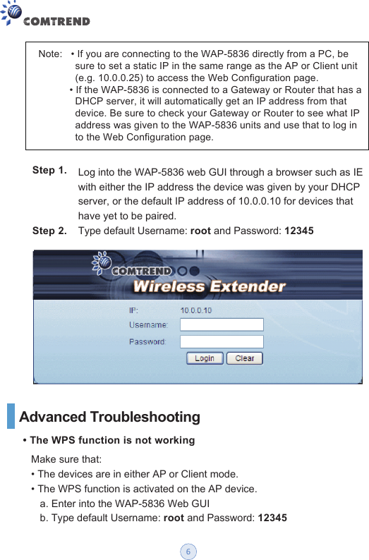 Step 1.Step 2.Note:   • If you are connecting to the WAP-5836 directly from a PC, be              sure to set a static IP in the same range as the AP or Client unit              (e.g. 10.0.0.25) to access the Web Configuration page.             • If the WAP-5836 is connected to a Gateway or Router that has a              DHCP server, it will automatically get an IP address from that              device. Be sure to check your Gateway or Router to see what IP              address was given to the WAP-5836 units and use that to log in              to the Web Configuration page. Log into the WAP-5836 web GUI through a browser such as IE with either the IP address the device was given by your DHCP server, or the default IP address of 10.0.0.10 for devices that have yet to be paired.   Type default Username: root and Password: 12345Advanced Troubleshooting• The WPS function is not working Make sure that: • The devices are in either AP or Client mode. • The WPS function is activated on the AP device. a. Enter into the WAP-5836 Web GUI b. Type default Username: root and Password: 123456