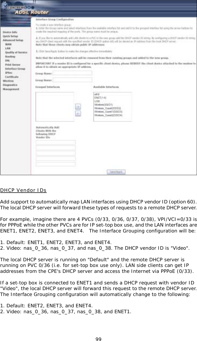 99  DHCP Vendor IDs  Add support to automatically map LAN interfaces using DHCP vendor ID (option 60). The local DHCP server will forward these types of requests to a remote DHCP server.  For example, imagine there are 4 PVCs (0/33, 0/36, 0/37, 0/38), VPI/VCI=0/33 is for PPPoE while the other PVCs are for IP set-top box use, and the LAN interfaces are ENET1, ENET2, ENET3, and ENET4.  The Interface Grouping configuration will be:  1. Default: ENET1, ENET2, ENET3, and ENET4. 2. Video: nas_0_36, nas_0_37, and nas_0_38. The DHCP vendor ID is &quot;Video&quot;.  The local DHCP server is running on &quot;Default&quot; and the remote DHCP server is running on PVC 0/36 (i.e. for set-top box use only). LAN side clients can get IP addresses from the CPE&apos;s DHCP server and access the Internet via PPPoE (0/33).  If a set-top box is connected to ENET1 and sends a DHCP request with vendor ID &quot;Video&quot;, the local DHCP server will forward this request to the remote DHCP server. The Interface Grouping configuration will automatically change to the following:  1. Default: ENET2, ENET3, and ENET4. 2. Video: nas_0_36, nas_0_37, nas_0_38, and ENET1.   