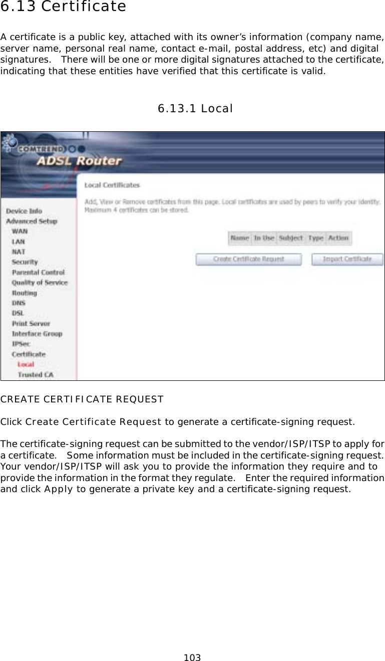  1036.13 Certificate A certificate is a public key, attached with its owner’s information (company name, server name, personal real name, contact e-mail, postal address, etc) and digital signatures.    There will be one or more digital signatures attached to the certificate, indicating that these entities have verified that this certificate is valid. 6.13.1 Local  CREATE CERTIFICATE REQUEST  Click Create Certificate Request to generate a certificate-signing request.   The certificate-signing request can be submitted to the vendor/ISP/ITSP to apply for a certificate.    Some information must be included in the certificate-signing request.   Your vendor/ISP/ITSP will ask you to provide the information they require and to provide the information in the format they regulate.    Enter the required information and click Apply to generate a private key and a certificate-signing request.    