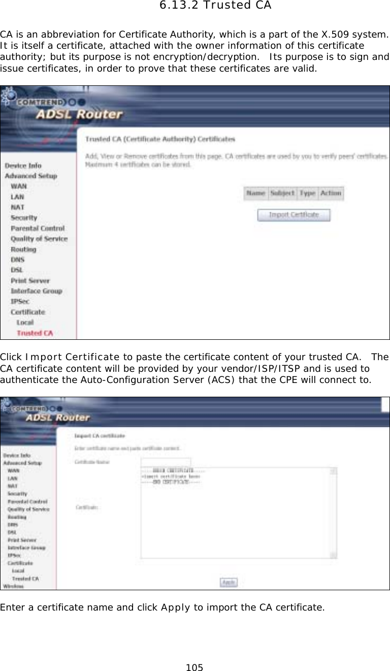  1056.13.2 Trusted CA CA is an abbreviation for Certificate Authority, which is a part of the X.509 system.  It is itself a certificate, attached with the owner information of this certificate authority; but its purpose is not encryption/decryption.  Its purpose is to sign and issue certificates, in order to prove that these certificates are valid.    Click Import Certificate to paste the certificate content of your trusted CA.  The CA certificate content will be provided by your vendor/ISP/ITSP and is used to authenticate the Auto-Configuration Server (ACS) that the CPE will connect to.    Enter a certificate name and click Apply to import the CA certificate. 