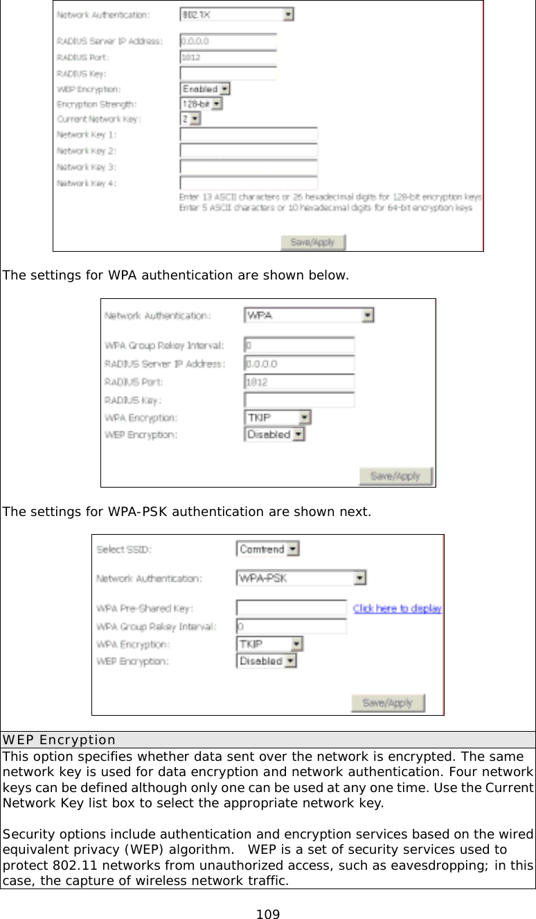  109  The settings for WPA authentication are shown below.    The settings for WPA-PSK authentication are shown next.    WEP Encryption This option specifies whether data sent over the network is encrypted. The same network key is used for data encryption and network authentication. Four network keys can be defined although only one can be used at any one time. Use the Current Network Key list box to select the appropriate network key.   Security options include authentication and encryption services based on the wired equivalent privacy (WEP) algorithm.  WEP is a set of security services used to protect 802.11 networks from unauthorized access, such as eavesdropping; in this case, the capture of wireless network traffic.  