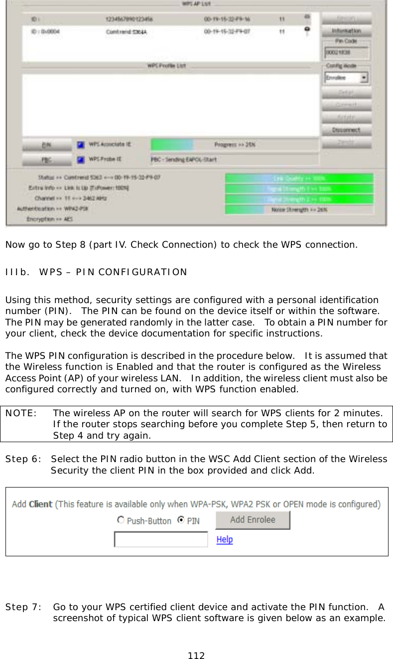  112  Now go to Step 8 (part IV. Check Connection) to check the WPS connection. IIIb.  WPS – PIN CONFIGURATION Using this method, security settings are configured with a personal identification number (PIN).  The PIN can be found on the device itself or within the software.  The PIN may be generated randomly in the latter case.   To obtain a PIN number for your client, check the device documentation for specific instructions.  The WPS PIN configuration is described in the procedure below.    It is assumed that the Wireless function is Enabled and that the router is configured as the Wireless Access Point (AP) of your wireless LAN.    In addition, the wireless client must also be configured correctly and turned on, with WPS function enabled.  NOTE:  The wireless AP on the router will search for WPS clients for 2 minutes.  If the router stops searching before you complete Step 5, then return to Step 4 and try again.  Step 6:  Select the PIN radio button in the WSC Add Client section of the Wireless Security the client PIN in the box provided and click Add.           Step 7:  Go to your WPS certified client device and activate the PIN function.  A screenshot of typical WPS client software is given below as an example.  