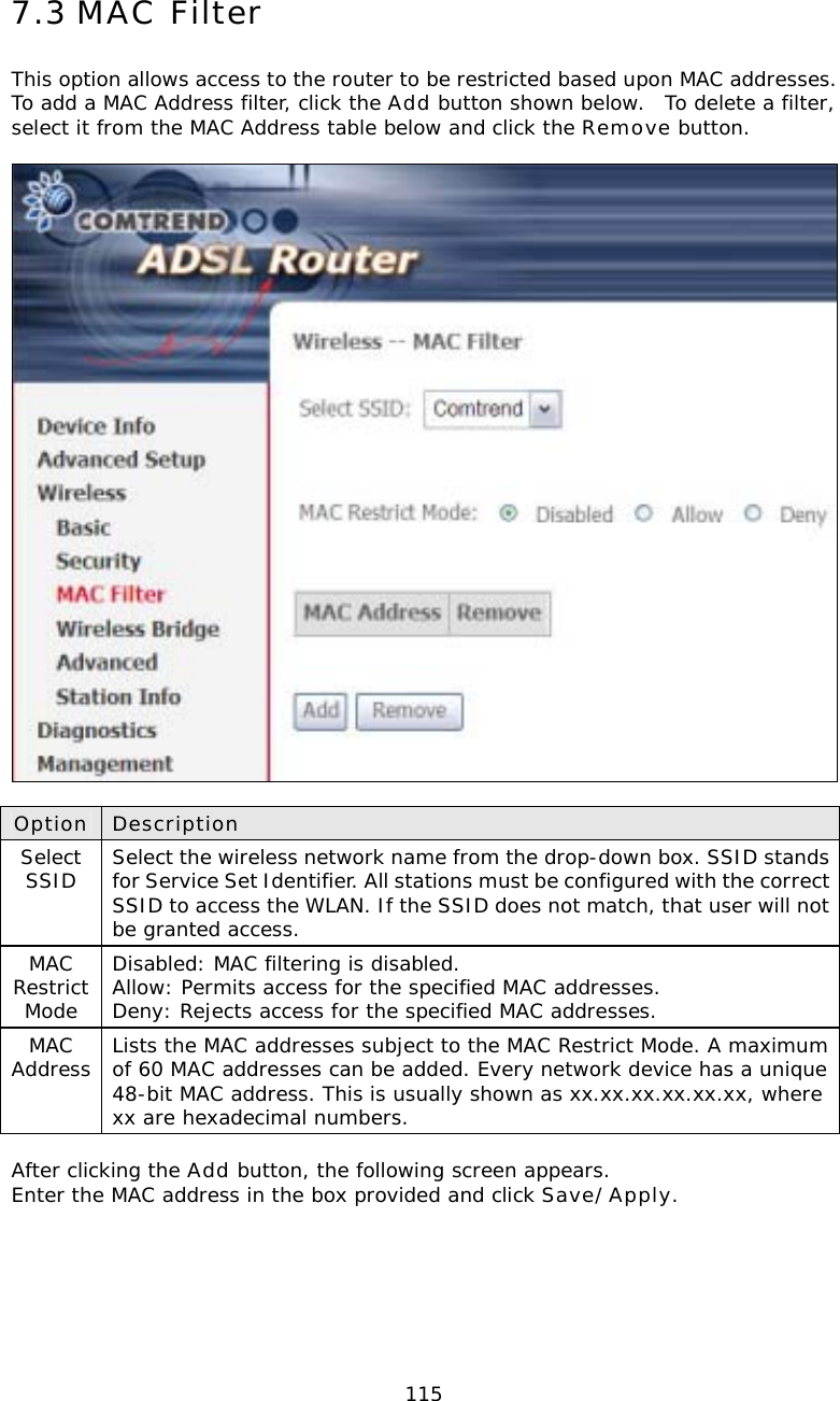  1157.3 MAC Filter This option allows access to the router to be restricted based upon MAC addresses.  To add a MAC Address filter, click the Add button shown below.  To delete a filter, select it from the MAC Address table below and click the Remove button.    Option Description Select SSID  Select the wireless network name from the drop-down box. SSID stands for Service Set Identifier. All stations must be configured with the correct SSID to access the WLAN. If the SSID does not match, that user will not be granted access. MAC Restrict Mode Disabled: MAC filtering is disabled. Allow: Permits access for the specified MAC addresses. Deny: Rejects access for the specified MAC addresses. MAC Address  Lists the MAC addresses subject to the MAC Restrict Mode. A maximum of 60 MAC addresses can be added. Every network device has a unique 48-bit MAC address. This is usually shown as xx.xx.xx.xx.xx.xx, where xx are hexadecimal numbers.    After clicking the Add button, the following screen appears.   Enter the MAC address in the box provided and click Save/Apply.  