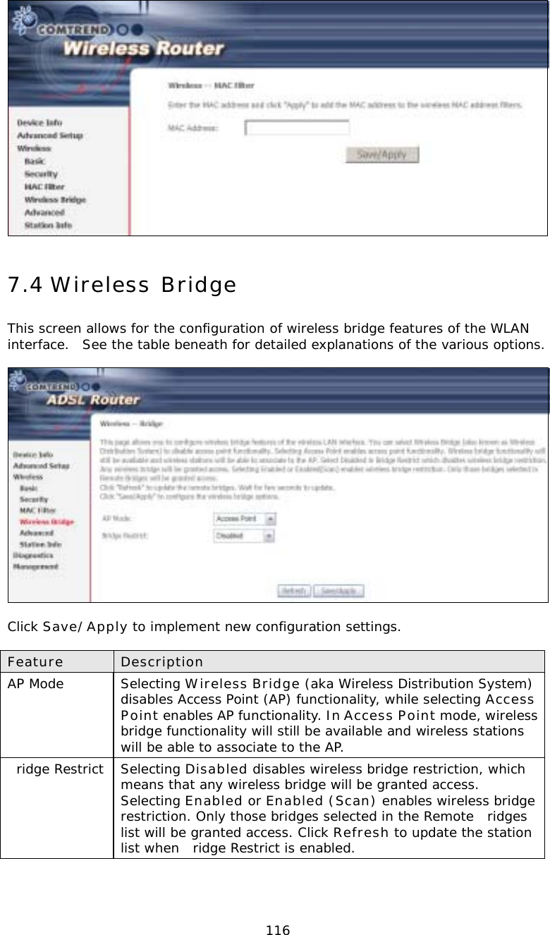  116 7.4 Wireless Bridge This screen allows for the configuration of wireless bridge features of the WLAN interface.  See the table beneath for detailed explanations of the various options.    Click Save/Apply to implement new configuration settings.  Feature  Description AP Mode  Selecting Wireless Bridge (aka Wireless Distribution System) disables Access Point (AP) functionality, while selecting Access Point enables AP functionality. In Access Point mode, wireless bridge functionality will still be available and wireless stations will be able to associate to the AP.   ridge Restrict  Selecting Disabled disables wireless bridge restriction, which means that any wireless bridge will be granted access.  Selecting Enabled or Enabled (Scan) enables wireless bridge restriction. Only those bridges selected in the Remote ridges list will be granted access. Click Refresh to update the station list when ridge Restrict is enabled. 