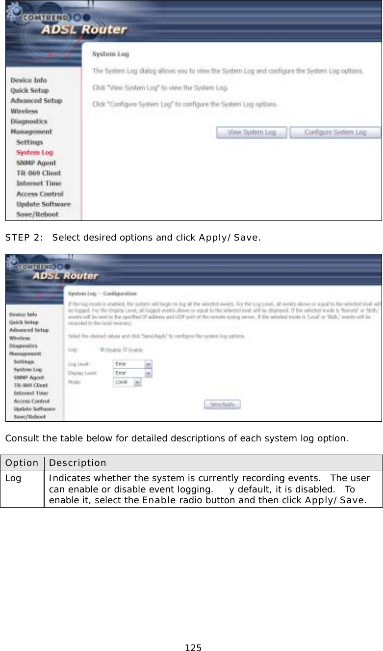  125  STEP 2:  Select desired options and click Apply/Save.    Consult the table below for detailed descriptions of each system log option.  Option Description Log   Indicates whether the system is currently recording events.  The user can enable or disable event logging.  y default, it is disabled.  To enable it, select the Enable radio button and then click Apply/Save.   