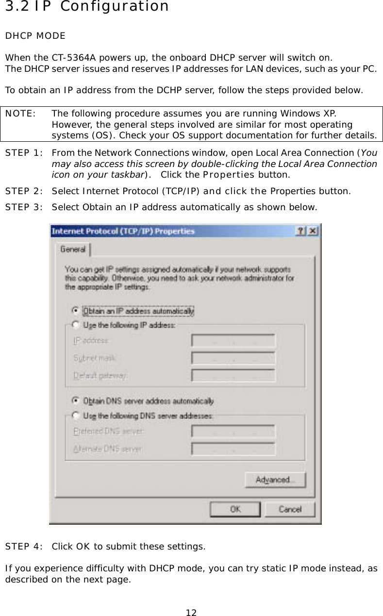  123.2 IP Configuration DHCP MODE  When the CT-5364A powers up, the onboard DHCP server will switch on.  The DHCP server issues and reserves IP addresses for LAN devices, such as your PC.  To obtain an IP address from the DCHP server, follow the steps provided below.    NOTE:  The following procedure assumes you are running Windows XP.  However, the general steps involved are similar for most operating systems (OS). Check your OS support documentation for further details. STEP 1:  From the Network Connections window, open Local Area Connection (You may also access this screen by double-clicking the Local Area Connection icon on your taskbar).  Click the Properties button. STEP 2:  Select Internet Protocol (TCP/IP) and click the Properties button.  STEP 3:  Select Obtain an IP address automatically as shown below.     STEP 4:  Click OK to submit these settings.  If you experience difficulty with DHCP mode, you can try static IP mode instead, as described on the next page. 