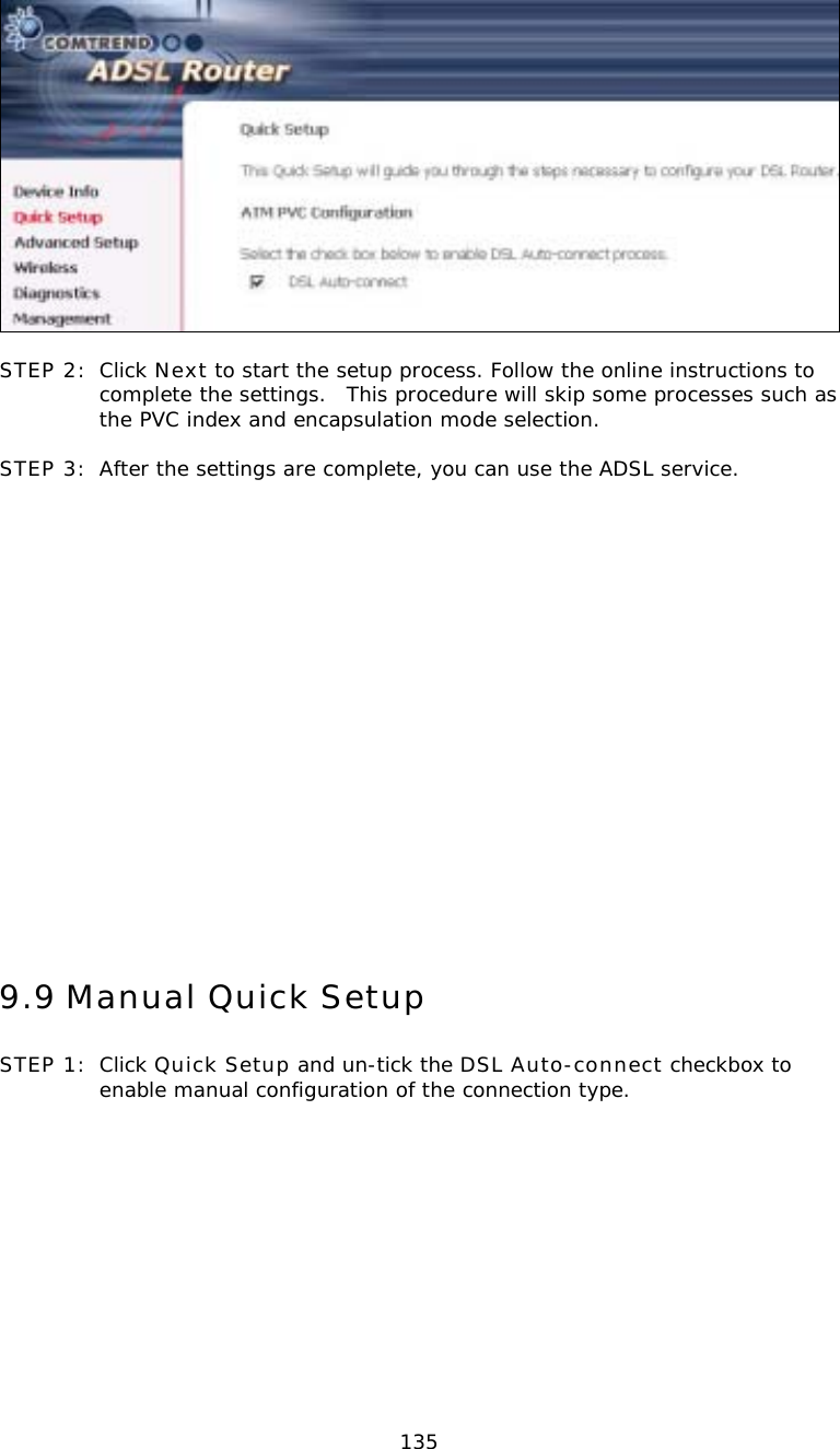  135  STEP 2:  Click Next to start the setup process. Follow the online instructions to complete the settings.  This procedure will skip some processes such as the PVC index and encapsulation mode selection.  STEP 3:  After the settings are complete, you can use the ADSL service.                   9.9 Manual Quick Setup STEP 1:  Click Quick Setup and un-tick the DSL Auto-connect checkbox to enable manual configuration of the connection type.  