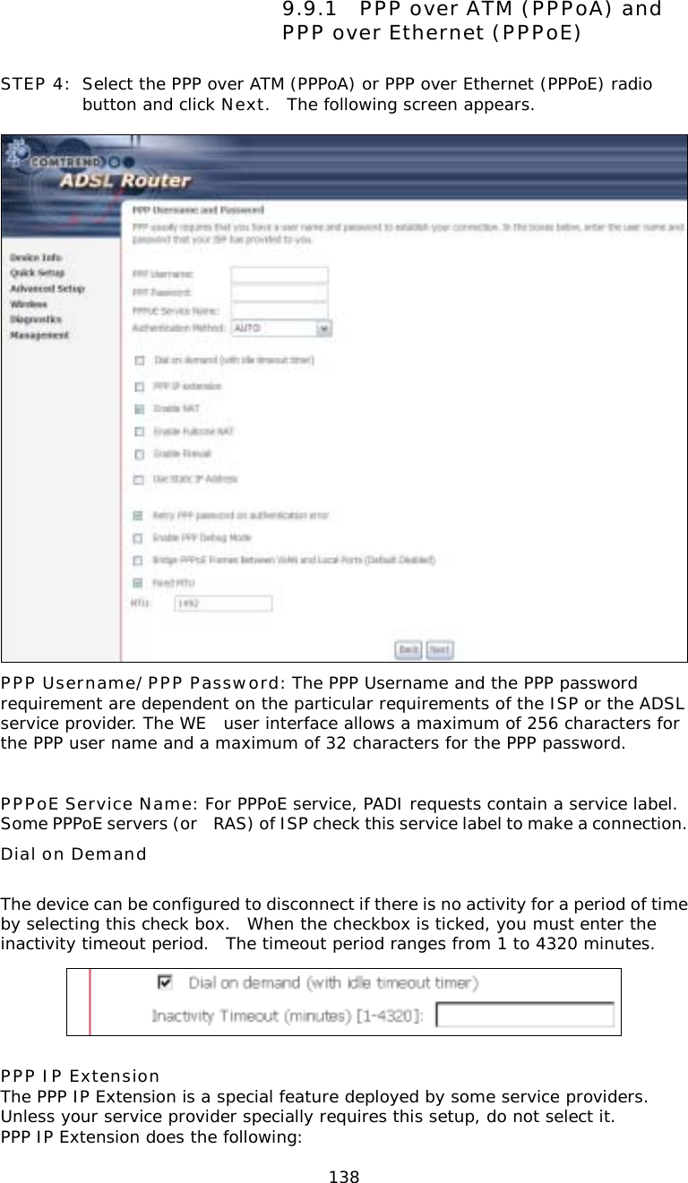  1389.9.1 PPP over ATM (PPPoA) and PPP over Ethernet (PPPoE) STEP 4:  Select the PPP over ATM (PPPoA) or PPP over Ethernet (PPPoE) radio button and click Next.  The following screen appears.   PPP Username/PPP Password: The PPP Username and the PPP password requirement are dependent on the particular requirements of the ISP or the ADSL service provider. The WE user interface allows a maximum of 256 characters for the PPP user name and a maximum of 32 characters for the PPP password.  PPPoE Service Name: For PPPoE service, PADI requests contain a service label.  Some PPPoE servers (or RAS) of ISP check this service label to make a connection.    Dial on Demand  The device can be configured to disconnect if there is no activity for a period of time by selecting this check box.  When the checkbox is ticked, you must enter the inactivity timeout period.  The timeout period ranges from 1 to 4320 minutes.   PPP IP Extension The PPP IP Extension is a special feature deployed by some service providers.  Unless your service provider specially requires this setup, do not select it. PPP IP Extension does the following: 