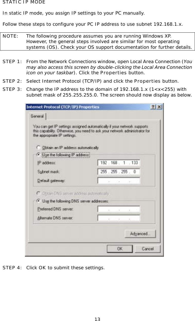  13STATIC IP MODE  In static IP mode, you assign IP settings to your PC manually.  Follow these steps to configure your PC IP address to use subnet 192.168.1.x.  NOTE:  The following procedure assumes you are running Windows XP.  However, the general steps involved are similar for most operating systems (OS). Check your OS support documentation for further details.  STEP 1:  From the Network Connections window, open Local Area Connection (You may also access this screen by double-clicking the Local Area Connection icon on your taskbar). Click the Properties button. STEP 2:  Select Internet Protocol (TCP/IP) and click the Properties button. STEP 3:  Change the IP address to the domain of 192.168.1.x (1&lt;x&lt;255) with subnet mask of 255.255.255.0. The screen should now display as below.     STEP 4:  Click OK to submit these settings.  