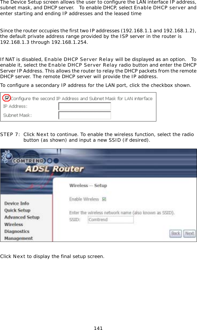  141 The Device Setup screen allows the user to configure the LAN interface IP address, subnet mask, and DHCP server.  To enable DHCP, select Enable DHCP server and enter starting and ending IP addresses and the leased time  Since the router occupies the first two IP addresses (192.168.1.1 and 192.168.1.2), the default private address range provided by the ISP server in the router is 192.168.1.3 through 192.168.1.254.  If NAT is disabled, Enable DHCP Server Relay will be displayed as an option.  To enable it, select the Enable DHCP Server Relay radio button and enter the DHCP Server IP Address. This allows the router to relay the DHCP packets from the remote DHCP server. The remote DHCP server will provide the IP address. To configure a secondary IP address for the LAN port, click the checkbox shown.   STEP 7: Click Next to continue. To enable the wireless function, select the radio button (as shown) and input a new SSID (if desired).     Click Next to display the final setup screen.  