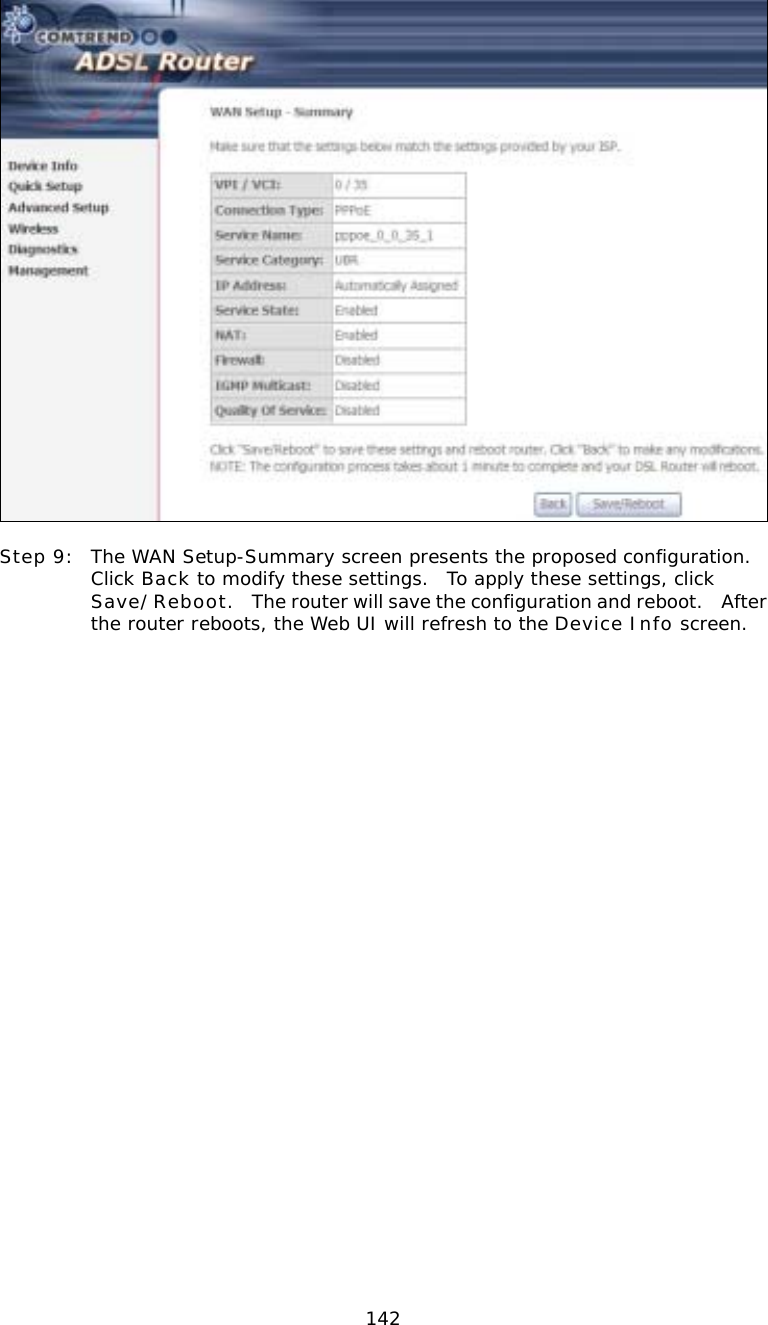  142  Step 9:  The WAN Setup-Summary screen presents the proposed configuration.  Click Back to modify these settings.  To apply these settings, click Save/Reboot.    The router will save the configuration and reboot.   After the router reboots, the Web UI will refresh to the Device Info screen.                            