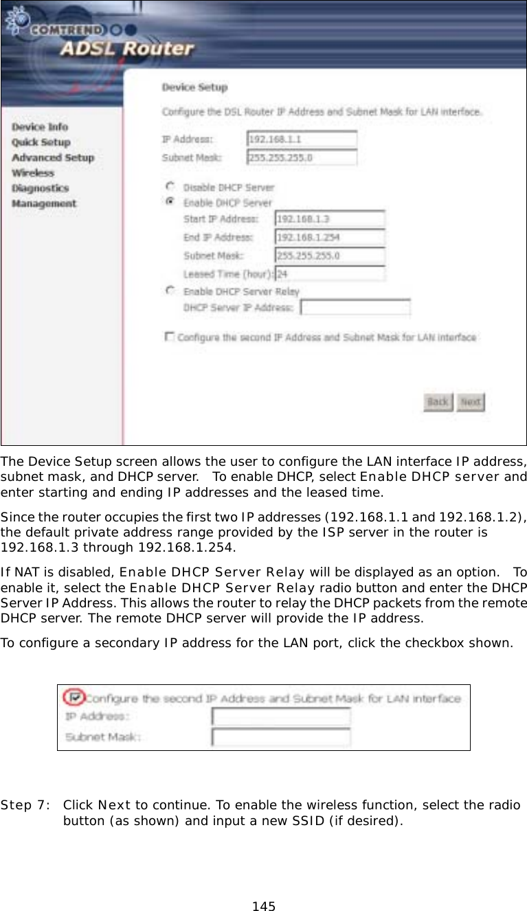  145 The Device Setup screen allows the user to configure the LAN interface IP address, subnet mask, and DHCP server.  To enable DHCP, select Enable DHCP server and enter starting and ending IP addresses and the leased time.   Since the router occupies the first two IP addresses (192.168.1.1 and 192.168.1.2), the default private address range provided by the ISP server in the router is 192.168.1.3 through 192.168.1.254. If NAT is disabled, Enable DHCP Server Relay will be displayed as an option.  To enable it, select the Enable DHCP Server Relay radio button and enter the DHCP Server IP Address. This allows the router to relay the DHCP packets from the remote DHCP server. The remote DHCP server will provide the IP address. To configure a secondary IP address for the LAN port, click the checkbox shown.      Step 7:  Click Next to continue. To enable the wireless function, select the radio button (as shown) and input a new SSID (if desired). 