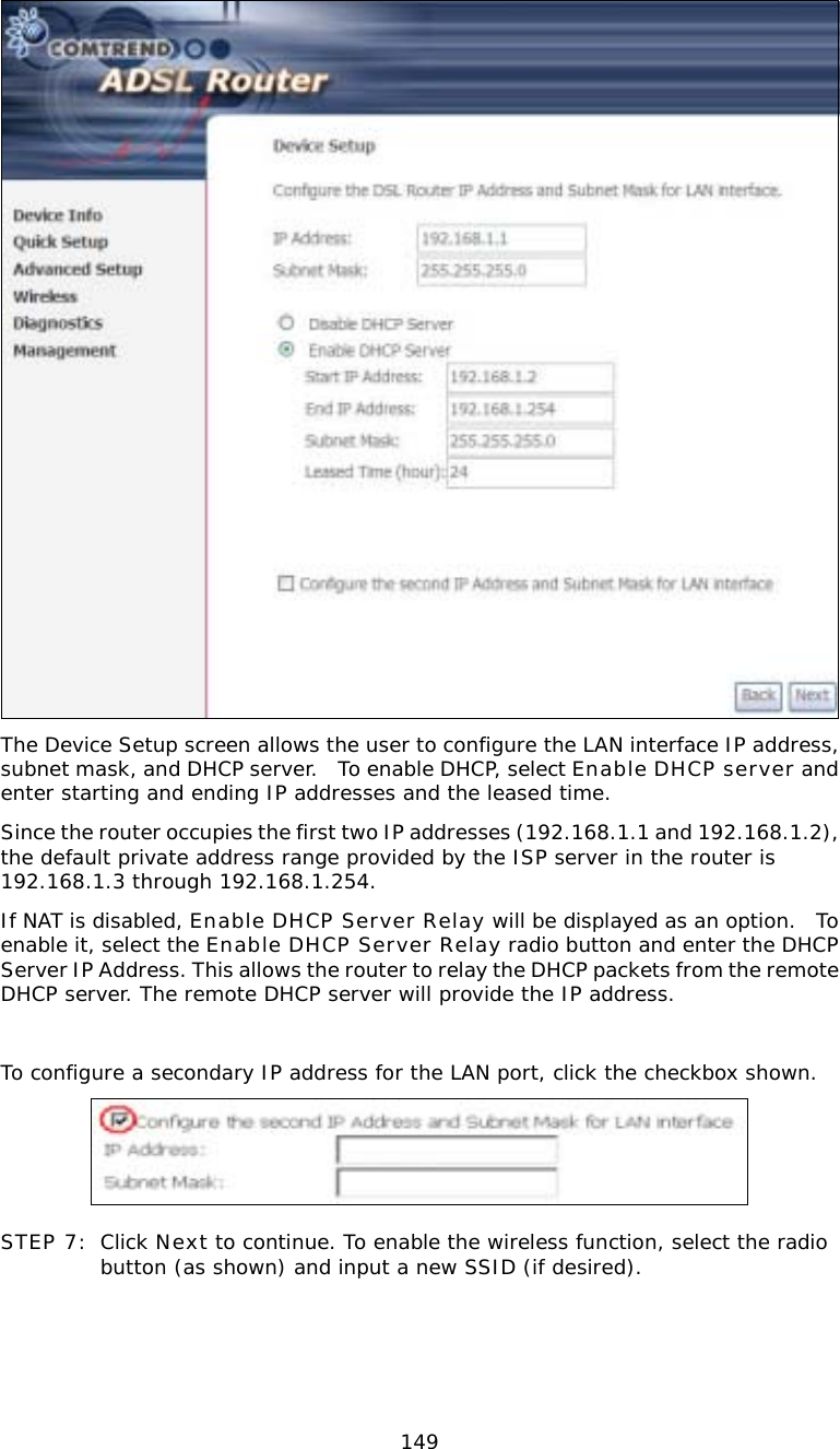  149 The Device Setup screen allows the user to configure the LAN interface IP address, subnet mask, and DHCP server.  To enable DHCP, select Enable DHCP server and enter starting and ending IP addresses and the leased time.   Since the router occupies the first two IP addresses (192.168.1.1 and 192.168.1.2), the default private address range provided by the ISP server in the router is 192.168.1.3 through 192.168.1.254. If NAT is disabled, Enable DHCP Server Relay will be displayed as an option.  To enable it, select the Enable DHCP Server Relay radio button and enter the DHCP Server IP Address. This allows the router to relay the DHCP packets from the remote DHCP server. The remote DHCP server will provide the IP address.  To configure a secondary IP address for the LAN port, click the checkbox shown.   STEP 7: Click Next to continue. To enable the wireless function, select the radio button (as shown) and input a new SSID (if desired).  