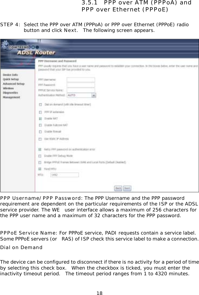  18      3.5.1 PPP over ATM (PPPoA) and PPP over Ethernet (PPPoE) STEP 4:  Select the PPP over ATM (PPPoA) or PPP over Ethernet (PPPoE) radio button and click Next.  The following screen appears.   PPP Username/PPP Password: The PPP Username and the PPP password requirement are dependent on the particular requirements of the ISP or the ADSL service provider. The WE user interface allows a maximum of 256 characters for the PPP user name and a maximum of 32 characters for the PPP password.  PPPoE Service Name: For PPPoE service, PADI requests contain a service label.  Some PPPoE servers (or RAS) of ISP check this service label to make a connection.    Dial on Demand  The device can be configured to disconnect if there is no activity for a period of time by selecting this check box.  When the checkbox is ticked, you must enter the inactivity timeout period.  The timeout period ranges from 1 to 4320 minutes. 