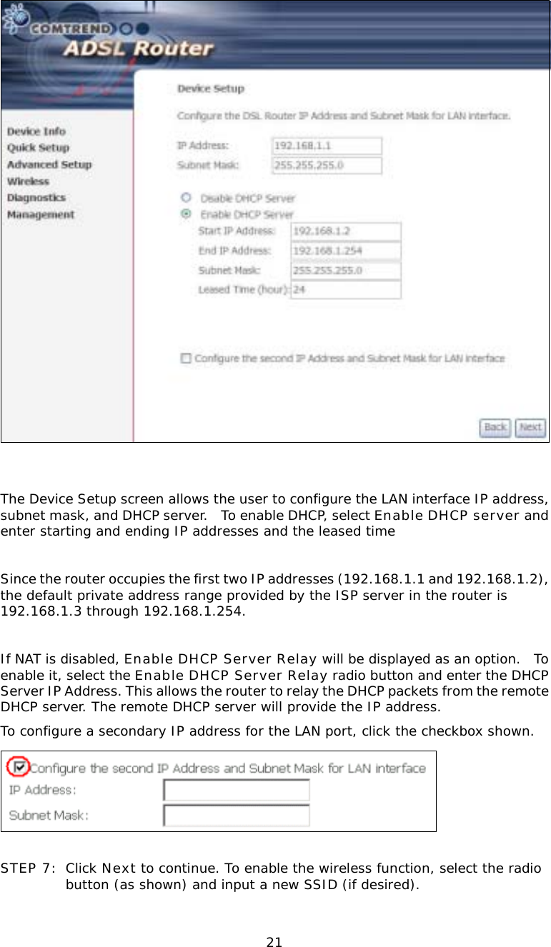  21   The Device Setup screen allows the user to configure the LAN interface IP address, subnet mask, and DHCP server.  To enable DHCP, select Enable DHCP server and enter starting and ending IP addresses and the leased time  Since the router occupies the first two IP addresses (192.168.1.1 and 192.168.1.2), the default private address range provided by the ISP server in the router is 192.168.1.3 through 192.168.1.254.  If NAT is disabled, Enable DHCP Server Relay will be displayed as an option.  To enable it, select the Enable DHCP Server Relay radio button and enter the DHCP Server IP Address. This allows the router to relay the DHCP packets from the remote DHCP server. The remote DHCP server will provide the IP address. To configure a secondary IP address for the LAN port, click the checkbox shown.   STEP 7: Click Next to continue. To enable the wireless function, select the radio button (as shown) and input a new SSID (if desired).  