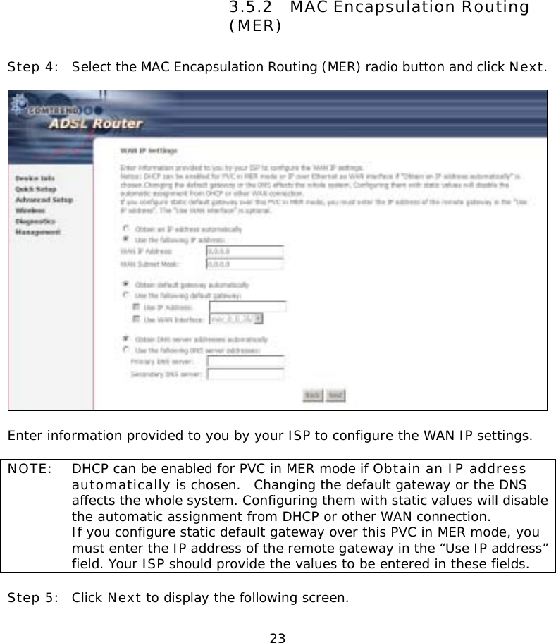  23                3.5.2 MAC Encapsulation Routing (MER) Step 4:  Select the MAC Encapsulation Routing (MER) radio button and click Next.      Enter information provided to you by your ISP to configure the WAN IP settings.  NOTE:  DHCP can be enabled for PVC in MER mode if Obtain an IP address automatically is chosen.  Changing the default gateway or the DNS affects the whole system. Configuring them with static values will disable the automatic assignment from DHCP or other WAN connection.   If you configure static default gateway over this PVC in MER mode, you must enter the IP address of the remote gateway in the “Use IP address” field. Your ISP should provide the values to be entered in these fields.  Step 5:  Click Next to display the following screen. 
