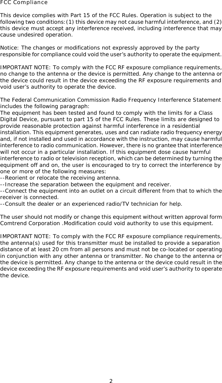  2FCC Compliance  This device complies with Part 15 of the FCC Rules. Operation is subject to the following two conditions:(1) this device may not cause harmful interference, and (2) this device must accept any interference received, including interference that may cause undesired operation.  Notice: The changes or modifications not expressly approved by the party responsible for compliance could void the user’s authority to operate the equipment.  IMPORTANT NOTE: To comply with the FCC RF exposure compliance requirements, no change to the antenna or the device is permitted. Any change to the antenna or the device could result in the device exceeding the RF exposure requirements and void user’s authority to operate the device.  The Federal Communication Commission Radio Frequency Interference Statement includes the following paragraph: The equipment has been tested and found to comply with the limits for a Class  Digital Device, pursuant to part 15 of the FCC Rules. These limits are designed to provide reasonable protection against harmful interference in a residential installation. This equipment generates, uses and can radiate radio frequency energy and, if not installed and used in accordance with the instruction, may cause harmful interference to radio communication. However, there is no grantee that interference will not occur in a particular installation. If this equipment dose cause harmful interference to radio or television reception, which can be determined by turning the equipment off and on, the user is encouraged to try to correct the interference by one or more of the following measures: --Reorient or relocate the receiving antenna. --Increase the separation between the equipment and receiver. --Connect the equipment into an outlet on a circuit different from that to which the receiver is connected. --Consult the dealer or an experienced radio/TV technician for help.  The user should not modify or change this equipment without written approval form Comtrend Corporation .Modification could void authority to use this equipment.  IMPORTANT NOTE: To comply with the FCC RF exposure compliance requirements, the antenna(s) used for this transmitter must be installed to provide a separation distance of at least 20 cm from all persons and must not be co-located or operating in conjunction with any other antenna or transmitter. No change to the antenna or the device is permitted. Any change to the antenna or the device could result in the device exceeding the RF exposure requirements and void user’s authority to operate the device.      