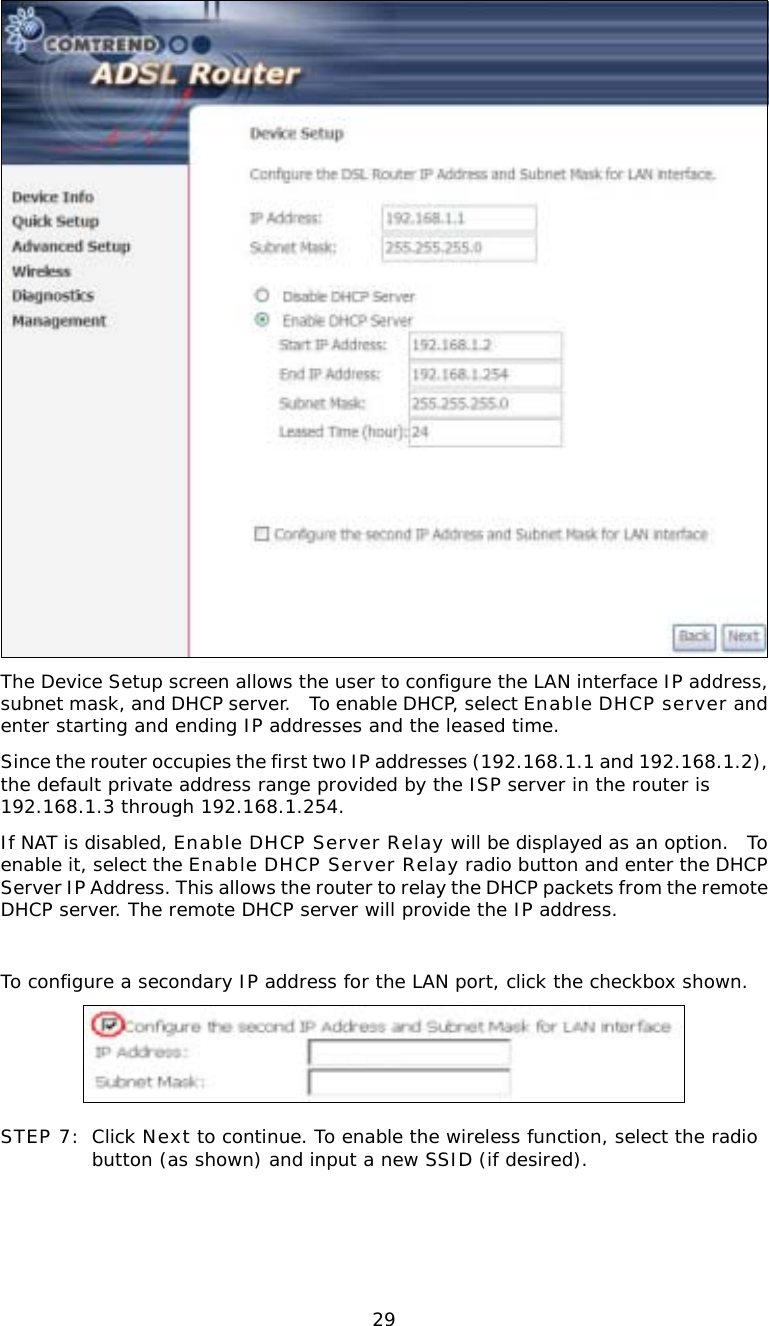  29 The Device Setup screen allows the user to configure the LAN interface IP address, subnet mask, and DHCP server.  To enable DHCP, select Enable DHCP server and enter starting and ending IP addresses and the leased time.   Since the router occupies the first two IP addresses (192.168.1.1 and 192.168.1.2), the default private address range provided by the ISP server in the router is 192.168.1.3 through 192.168.1.254. If NAT is disabled, Enable DHCP Server Relay will be displayed as an option.  To enable it, select the Enable DHCP Server Relay radio button and enter the DHCP Server IP Address. This allows the router to relay the DHCP packets from the remote DHCP server. The remote DHCP server will provide the IP address.  To configure a secondary IP address for the LAN port, click the checkbox shown.   STEP 7: Click Next to continue. To enable the wireless function, select the radio button (as shown) and input a new SSID (if desired).  