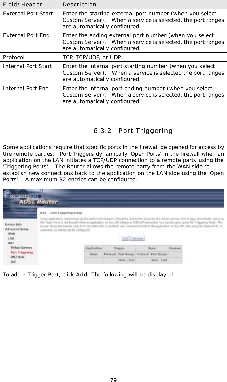  79Field/Header  Description External Port Start  Enter the starting external port number (when you select Custom Server).    When a service is selected, the port ranges are automatically configured. External Port End  Enter the ending external port number (when you select Custom Server).    When a service is selected, the port ranges are automatically configured. Protocol  TCP, TCP/UDP, or UDP. Internal Port Start  Enter the internal port starting number (when you select Custom Server).   When a service is selected the port ranges are automatically configured Internal Port End  Enter the internal port ending number (when you select Custom Server).    When a service is selected, the port ranges are automatically configured.  6.3.2 Port Triggering Some applications require that specific ports in the firewall be opened for access by the remote parties.  Port Triggers dynamically &apos;Open Ports&apos; in the firewall when an application on the LAN initiates a TCP/UDP connection to a remote party using the &apos;Triggering Ports&apos;.  The Router allows the remote party from the WAN side to establish new connections back to the application on the LAN side using the &apos;Open Ports&apos;.  A maximum 32 entries can be configured.    To add a Trigger Port, click Add. The following will be displayed.  