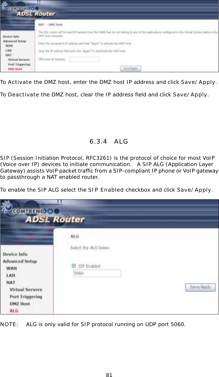  81  To Activate the DMZ host, enter the DMZ host IP address and click Save/Apply.  To Deactivate the DMZ host, clear the IP address field and click Save/Apply.     6.3.4 ALG SIP (Session Initiation Protocol, RFC3261) is the protocol of choice for most VoIP (Voice over IP) devices to initiate communication.  A SIP ALG (Application Layer Gateway) assists VoIP packet traffic from a SIP-compliant IP phone or VoIP gateway to passthrough a NAT enabled router.    To enable the SIP ALG select the SIP Enabled checkbox and click Save/Apply.    NOTE:  ALG is only valid for SIP protocol running on UDP port 5060.       