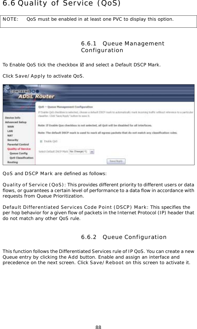  886.6 Quality of Service (QoS) NOTE:  QoS must be enabled in at least one PVC to display this option.        6.6.1 Queue Management Configuration To Enable QoS tick the checkbox ; and select a Default DSCP Mark.   Click Save/Apply to activate QoS.    QoS and DSCP Mark are defined as follows:  Quality of Service (QoS): This provides different priority to different users or data flows, or guarantees a certain level of performance to a data flow in accordance with requests from Queue Prioritization.  Default Differentiated Services Code Point (DSCP) Mark: This specifies the per hop behavior for a given flow of packets in the Internet Protocol (IP) header that do not match any other QoS rule. 6.6.2 Queue Configuration This function follows the Differentiated Services rule of IP QoS. You can create a new Queue entry by clicking the Add button. Enable and assign an interface and precedence on the next screen. Click Save/Reboot on this screen to activate it.  