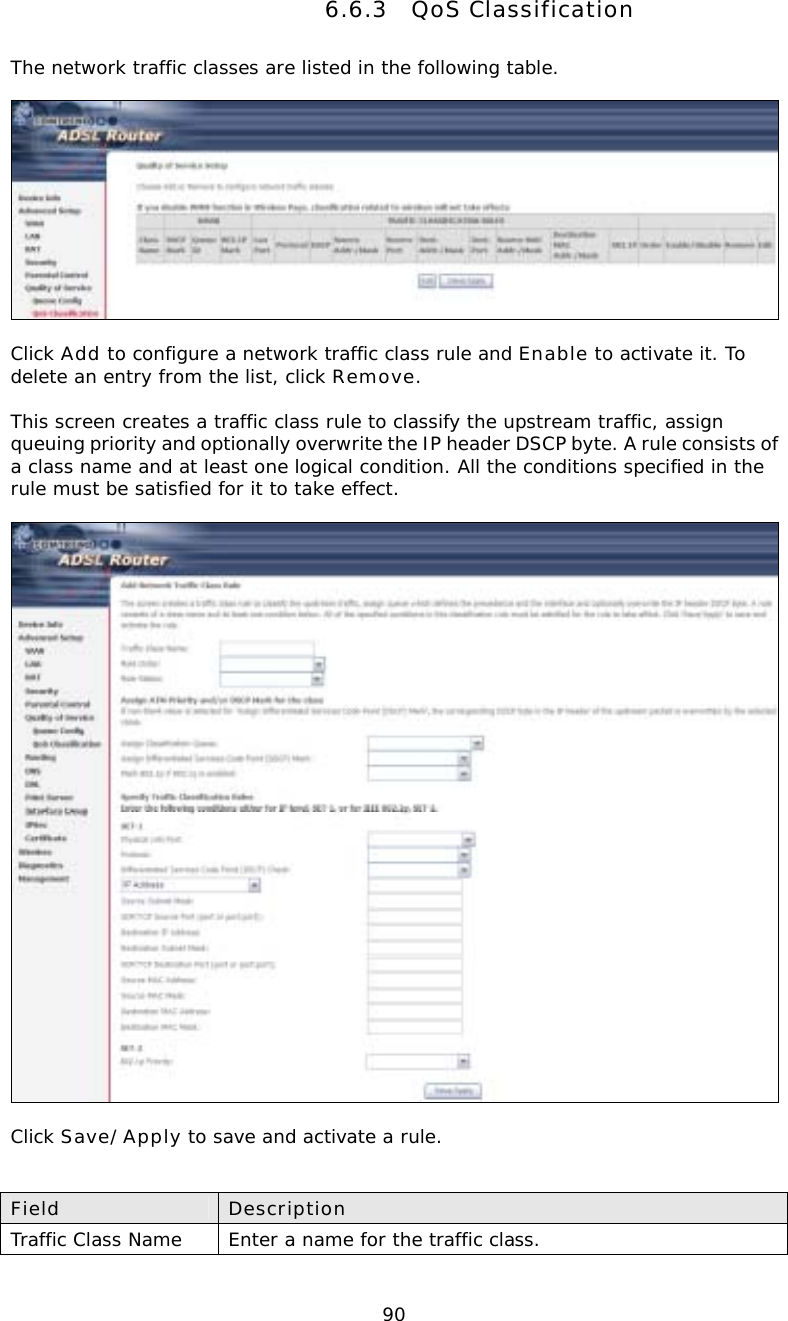  906.6.3 QoS Classification The network traffic classes are listed in the following table.    Click Add to configure a network traffic class rule and Enable to activate it. To delete an entry from the list, click Remove.  This screen creates a traffic class rule to classify the upstream traffic, assign queuing priority and optionally overwrite the IP header DSCP byte. A rule consists of a class name and at least one logical condition. All the conditions specified in the rule must be satisfied for it to take effect.    Click Save/Apply to save and activate a rule.   Field  Description Traffic Class Name  Enter a name for the traffic class. 