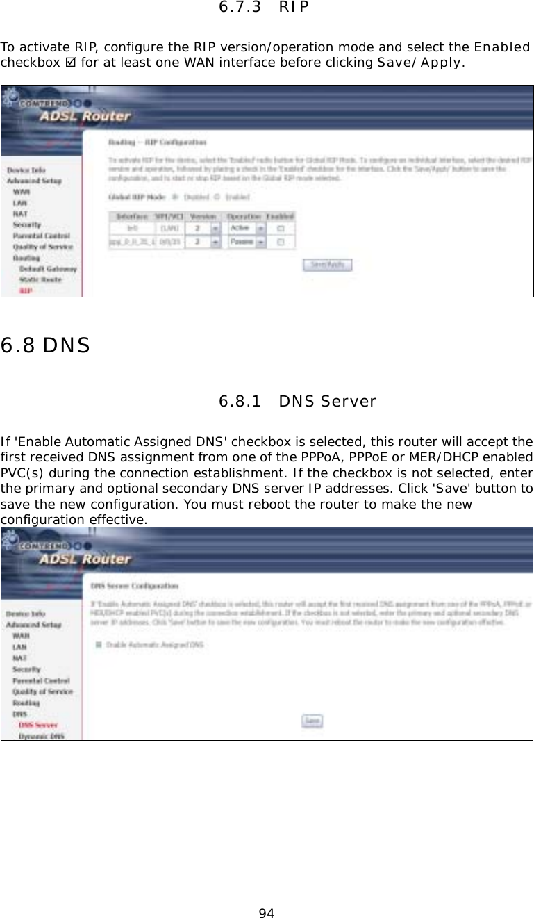  946.7.3 RIP To activate RIP, configure the RIP version/operation mode and select the Enabled checkbox ; for at least one WAN interface before clicking Save/Apply.   6.8 DNS 6.8.1 DNS Server If &apos;Enable Automatic Assigned DNS&apos; checkbox is selected, this router will accept the first received DNS assignment from one of the PPPoA, PPPoE or MER/DHCP enabled PVC(s) during the connection establishment. If the checkbox is not selected, enter the primary and optional secondary DNS server IP addresses. Click &apos;Save&apos; button to save the new configuration. You must reboot the router to make the new configuration effective.       