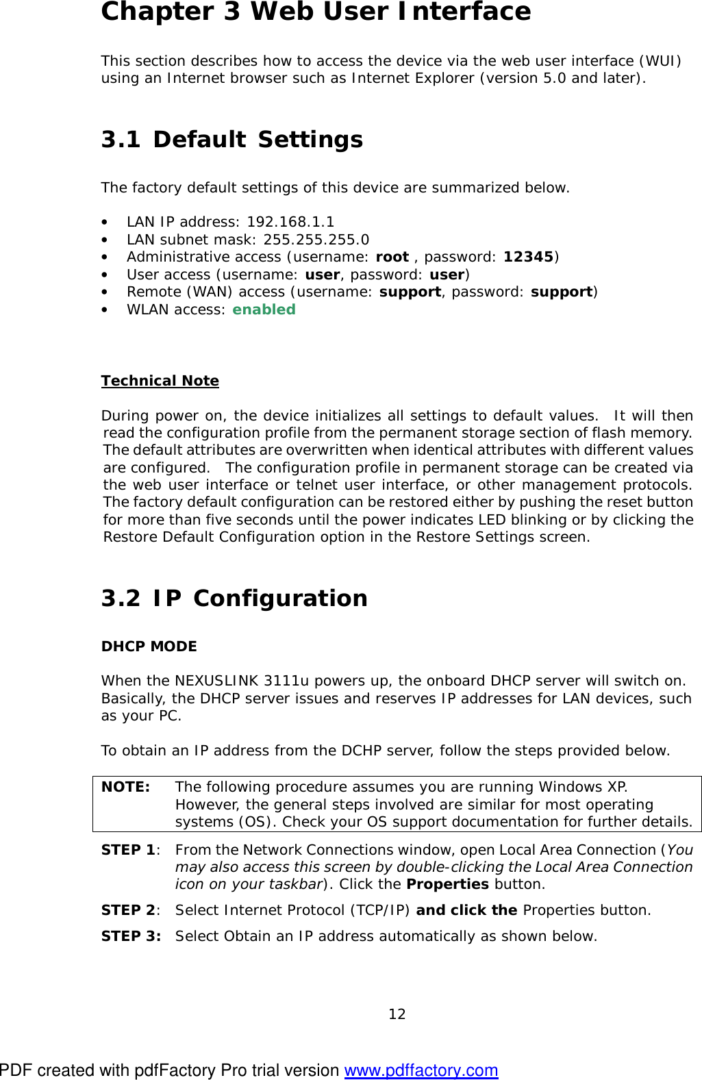  12 Chapter 3 Web User Interface This section describes how to access the device via the web user interface (WUI) using an Internet browser such as Internet Explorer (version 5.0 and later).   3.1 Default Settings The factory default settings of this device are summarized below.  •  LAN IP address: 192.168.1.1 •  LAN subnet mask: 255.255.255.0 •  Administrative access (username: root , password: 12345) •  User access (username: user, password: user) •  Remote (WAN) access (username: support, password: support) •  WLAN access: enabled   Technical Note  During power on, the device initializes all settings to default values.  It will then read the configuration profile from the permanent storage section of flash memory.  The default attributes are overwritten when identical attributes with different values are configured.  The configuration profile in permanent storage can be created via the web user interface or telnet user interface, or other management protocols.  The factory default configuration can be restored either by pushing the reset button for more than five seconds until the power indicates LED blinking or by clicking the Restore Default Configuration option in the Restore Settings screen. 3.2 IP Configuration DHCP MODE  When the NEXUSLINK 3111u powers up, the onboard DHCP server will switch on. Basically, the DHCP server issues and reserves IP addresses for LAN devices, such as your PC.  To obtain an IP address from the DCHP server, follow the steps provided below.    NOTE:  The following procedure assumes you are running Windows XP.  However, the general steps involved are similar for most operating systems (OS). Check your OS support documentation for further details. STEP 1:  From the Network Connections window, open Local Area Connection (You may also access this screen by double-clicking the Local Area Connection icon on your taskbar). Click the Properties button. STEP 2: Select Internet Protocol (TCP/IP) and click the Properties button.  STEP 3:  Select Obtain an IP address automatically as shown below.  PDF created with pdfFactory Pro trial version www.pdffactory.com