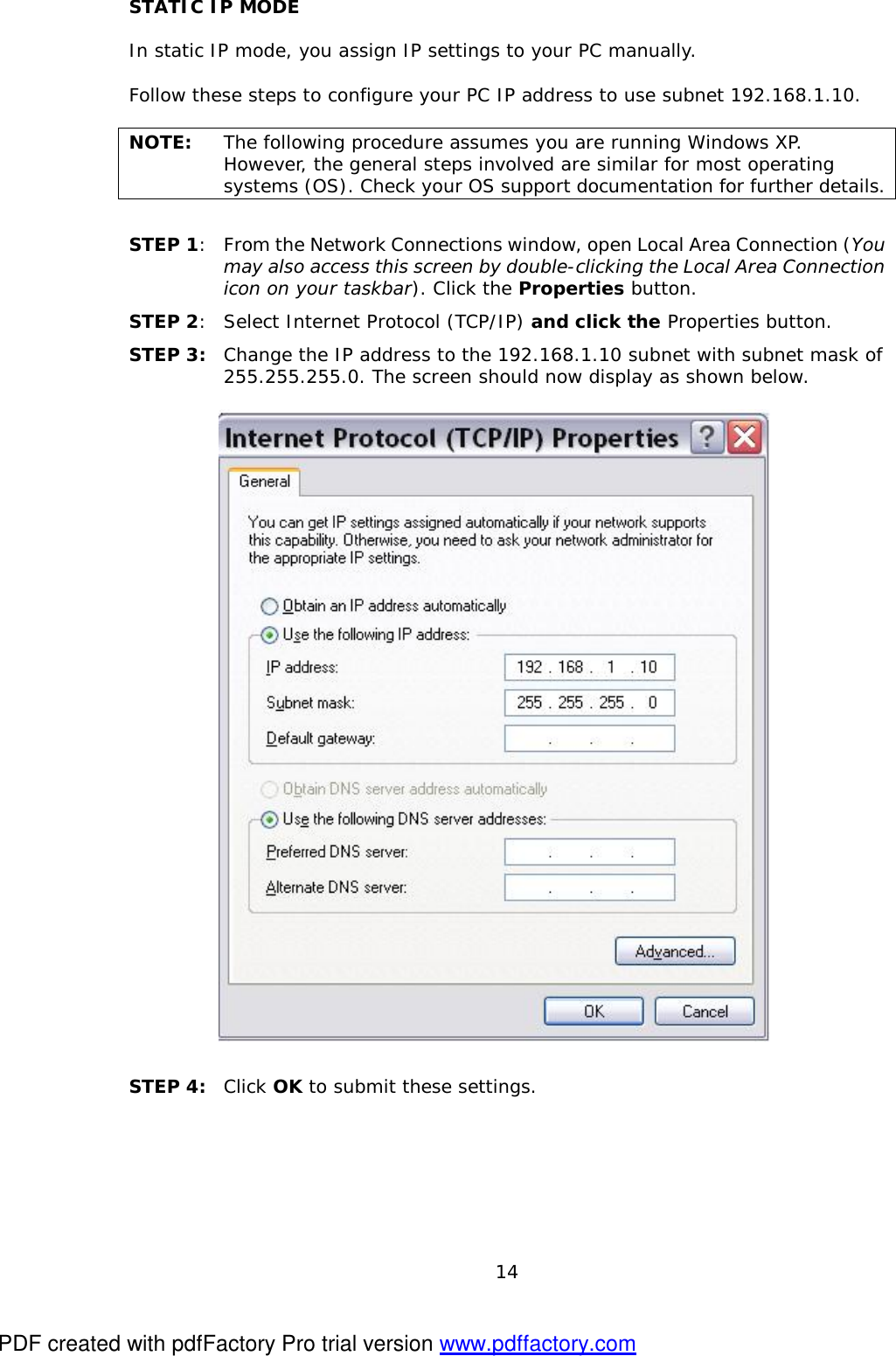  14 STATIC IP MODE  In static IP mode, you assign IP settings to your PC manually.  Follow these steps to configure your PC IP address to use subnet 192.168.1.10.  NOTE:  The following procedure assumes you are running Windows XP.  However, the general steps involved are similar for most operating systems (OS). Check your OS support documentation for further details.  STEP 1: From the Network Connections window, open Local Area Connection (You may also access this screen by double-clicking the Local Area Connection icon on your taskbar). Click the Properties button. STEP 2: Select Internet Protocol (TCP/IP) and click the Properties button. STEP 3: Change the IP address to the 192.168.1.10 subnet with subnet mask of 255.255.255.0. The screen should now display as shown below.      STEP 4:  Click OK to submit these settings.  PDF created with pdfFactory Pro trial version www.pdffactory.com