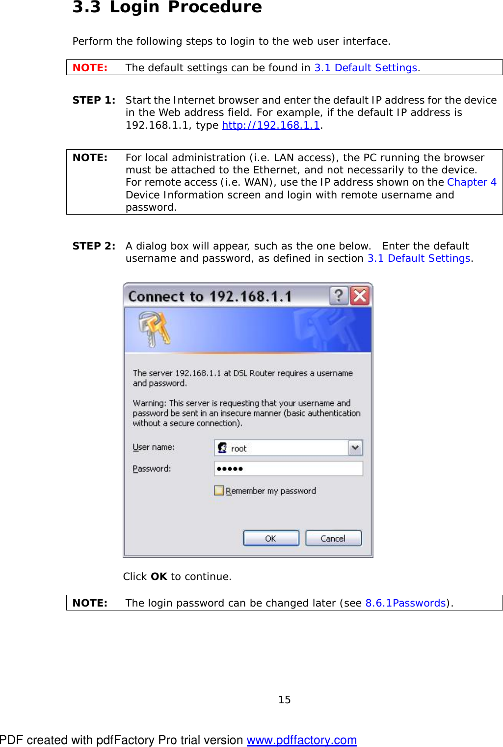  15 3.3 Login Procedure Perform the following steps to login to the web user interface.    NOTE:  The default settings can be found in 3.1 Default Settings.     STEP 1:  Start the Internet browser and enter the default IP address for the device in the Web address field. For example, if the default IP address is 192.168.1.1, type http://192.168.1.1.  NOTE:  For local administration (i.e. LAN access), the PC running the browser must be attached to the Ethernet, and not necessarily to the device.   For remote access (i.e. WAN), use the IP address shown on the Chapter 4 Device Information screen and login with remote username and password.  STEP 2:  A dialog box will appear, such as the one below.  Enter the default username and password, as defined in section 3.1 Default Settings.       Click OK to continue.  NOTE:  The login password can be changed later (see 8.6.1 Passwords). PDF created with pdfFactory Pro trial version www.pdffactory.com