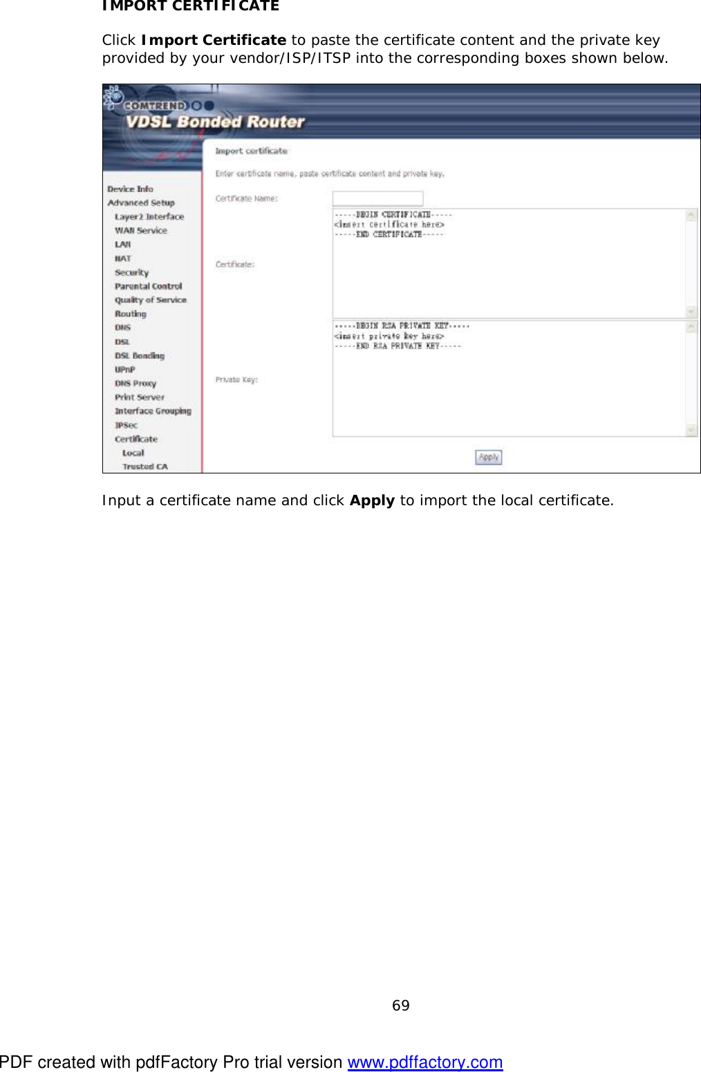  69 IMPORT CERTIFICATE  Click Import Certificate to paste the certificate content and the private key provided by your vendor/ISP/ITSP into the corresponding boxes shown below.    Input a certificate name and click Apply to import the local certificate. PDF created with pdfFactory Pro trial version www.pdffactory.com