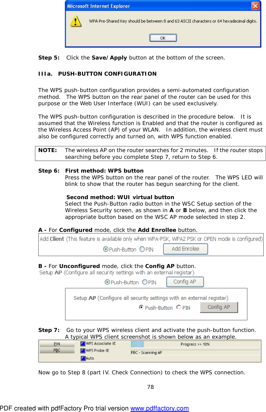  78     Step 5:  Click the Save/Apply button at the bottom of the screen. IIIa.  PUSH-BUTTON CONFIGURATION The WPS push-button configuration provides a semi-automated configuration method.  The WPS button on the rear panel of the router can be used for this purpose or the Web User Interface (WUI) can be used exclusively.    The WPS push-button configuration is described in the procedure below.  It is assumed that the Wireless function is Enabled and that the router is configured as the Wireless Access Point (AP) of your WLAN.  In addition, the wireless client must also be configured correctly and turned on, with WPS function enabled.  NOTE: The wireless AP on the router searches for 2 minutes.  If the router stops searching before you complete Step 7, return to Step 6.  Step 6:  First method: WPS button  Press the WPS button on the rear panel of the router.  The WPS LED will blink to show that the router has begun searching for the client.    Second method: WUI virtual button   Select the Push-Button radio button in the WSC Setup section of the Wireless Security screen, as shown in A or B below, and then click the appropriate button based on the WSC AP mode selected in step 2.  A - For Configured mode, click the Add Enrollee button.   B - For Unconfigured mode, click the Config AP button.   Step 7: Go to your WPS wireless client and activate the push-button function.    A typical WPS client screenshot is shown below as an example.   Now go to Step 8 (part IV. Check Connection) to check the WPS connection. PDF created with pdfFactory Pro trial version www.pdffactory.com