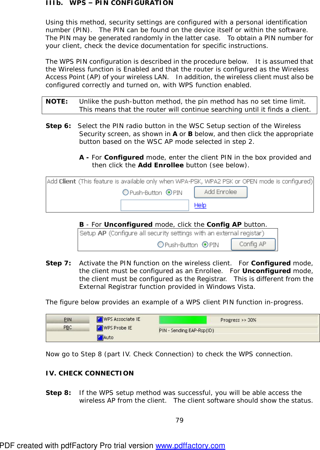  79   IIIb.  WPS – PIN CONFIGURATION Using this method, security settings are configured with a personal identification number (PIN).  The PIN can be found on the device itself or within the software.  The PIN may be generated randomly in the latter case.  To obtain a PIN number for your client, check the device documentation for specific instructions.  The WPS PIN configuration is described in the procedure below.  It is assumed that the Wireless function is Enabled and that the router is configured as the Wireless Access Point (AP) of your wireless LAN.  In addition, the wireless client must also be configured correctly and turned on, with WPS function enabled.  NOTE: Unlike the push-button method, the pin method has no set time limit.  This means that the router will continue searching until it finds a client.  Step 6:  Select the PIN radio button in the WSC Setup section of the Wireless Security screen, as shown in A or B below, and then click the appropriate button based on the WSC AP mode selected in step 2.   A - For Configured mode, enter the client PIN in the box provided and  then click the Add Enrollee button (see below).     B - For Unconfigured mode, click the Config AP button.      Step 7: Activate the PIN function on the wireless client.  For Configured mode, the client must be configured as an Enrollee.  For Unconfigured mode, the client must be configured as the Registrar.  This is different from the External Registrar function provided in Windows Vista.     The figure below provides an example of a WPS client PIN function in-progress.    Now go to Step 8 (part IV. Check Connection) to check the WPS connection. IV. CHECK CONNECTION Step 8: If the WPS setup method was successful, you will be able access the wireless AP from the client.  The client software should show the status.  PDF created with pdfFactory Pro trial version www.pdffactory.com