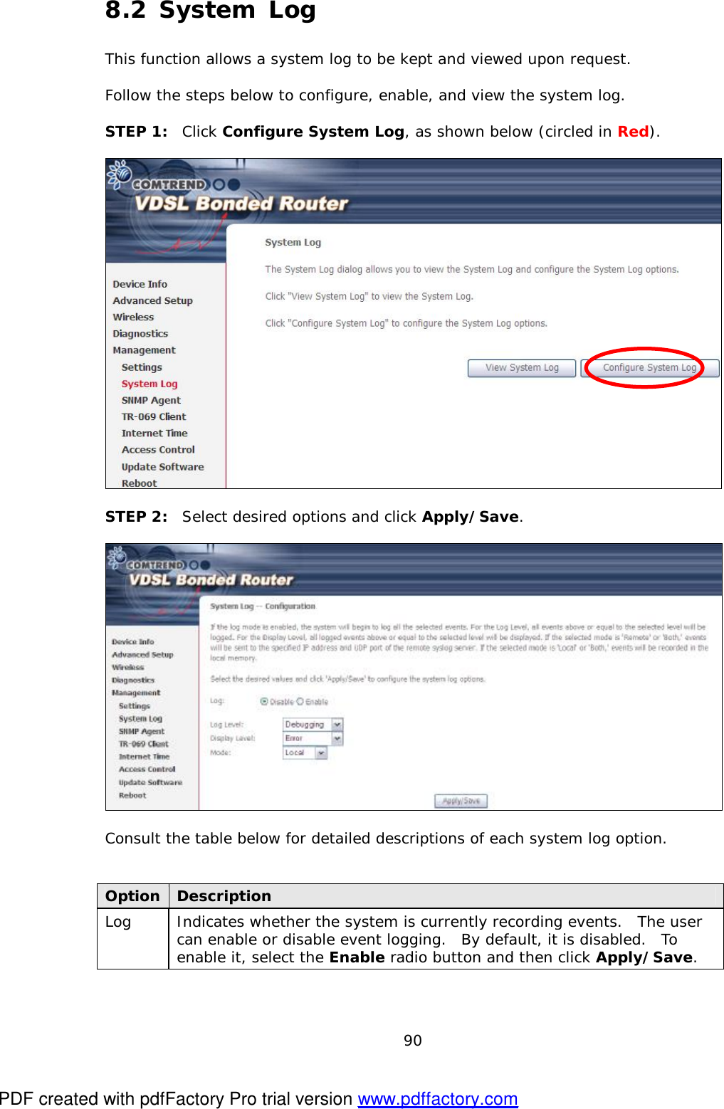  90 8.2 System Log This function allows a system log to be kept and viewed upon request.    Follow the steps below to configure, enable, and view the system log.  STEP 1:  Click Configure System Log, as shown below (circled in Red).    STEP 2:  Select desired options and click Apply/Save.    Consult the table below for detailed descriptions of each system log option.   Option Description Log   Indicates whether the system is currently recording events.  The user can enable or disable event logging.  By default, it is disabled.  To enable it, select the Enable radio button and then click Apply/Save.   PDF created with pdfFactory Pro trial version www.pdffactory.com