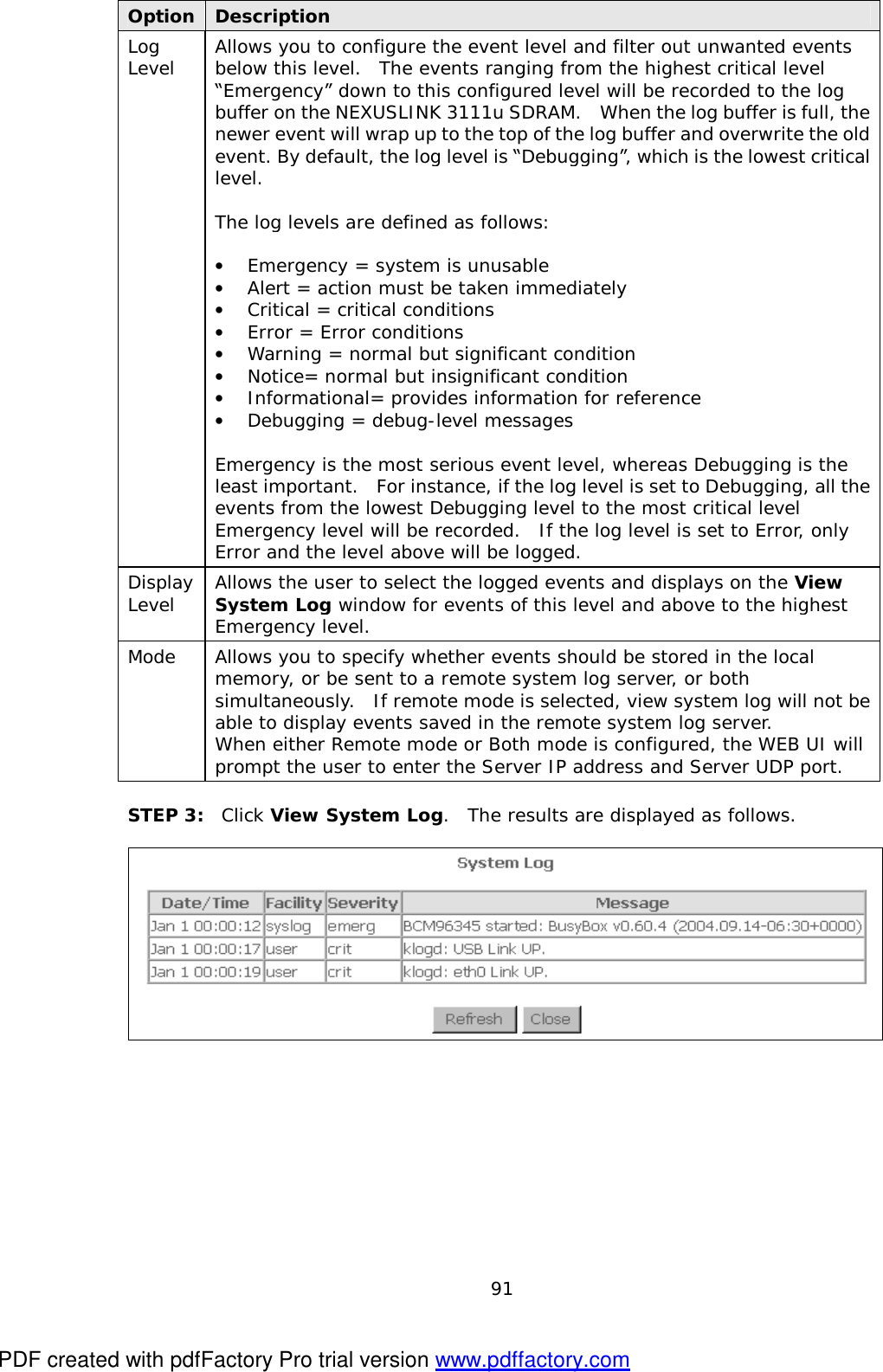  91 Option Description Log Level  Allows you to configure the event level and filter out unwanted events below this level.  The events ranging from the highest critical level “Emergency” down to this configured level will be recorded to the log buffer on the NEXUSLINK 3111u SDRAM.  When the log buffer is full, the newer event will wrap up to the top of the log buffer and overwrite the old event. By default, the log level is “Debugging”, which is the lowest critical level.   The log levels are defined as follows:  •  Emergency = system is unusable •  Alert = action must be taken immediately •  Critical = critical conditions •  Error = Error conditions •  Warning = normal but significant condition •  Notice= normal but insignificant condition •  Informational= provides information for reference •  Debugging = debug-level messages  Emergency is the most serious event level, whereas Debugging is the least important.  For instance, if the log level is set to Debugging, all the events from the lowest Debugging level to the most critical level Emergency level will be recorded.  If the log level is set to Error, only Error and the level above will be logged. Display Level  Allows the user to select the logged events and displays on the View System Log window for events of this level and above to the highest Emergency level. Mode  Allows you to specify whether events should be stored in the local memory, or be sent to a remote system log server, or both simultaneously.  If remote mode is selected, view system log will not be able to display events saved in the remote system log server.   When either Remote mode or Both mode is configured, the WEB UI will prompt the user to enter the Server IP address and Server UDP port.  STEP 3:  Click View System Log.  The results are displayed as follows.   PDF created with pdfFactory Pro trial version www.pdffactory.com