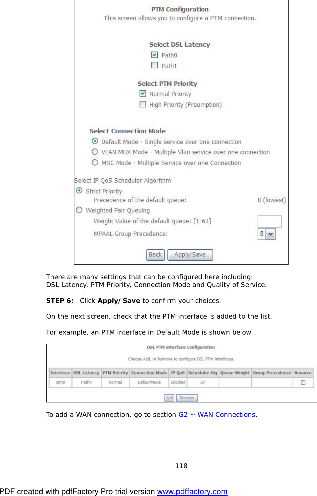  118   There are many settings that can be configured here including:  DSL Latency, PTM Priority, Connection Mode and Quality of Service.  STEP 6:  Click Apply/Save to confirm your choices.   On the next screen, check that the PTM interface is added to the list.   For example, an PTM interface in Default Mode is shown below.     To add a WAN connection, go to section G2 ~ WAN Connections.  PDF created with pdfFactory Pro trial version www.pdffactory.com