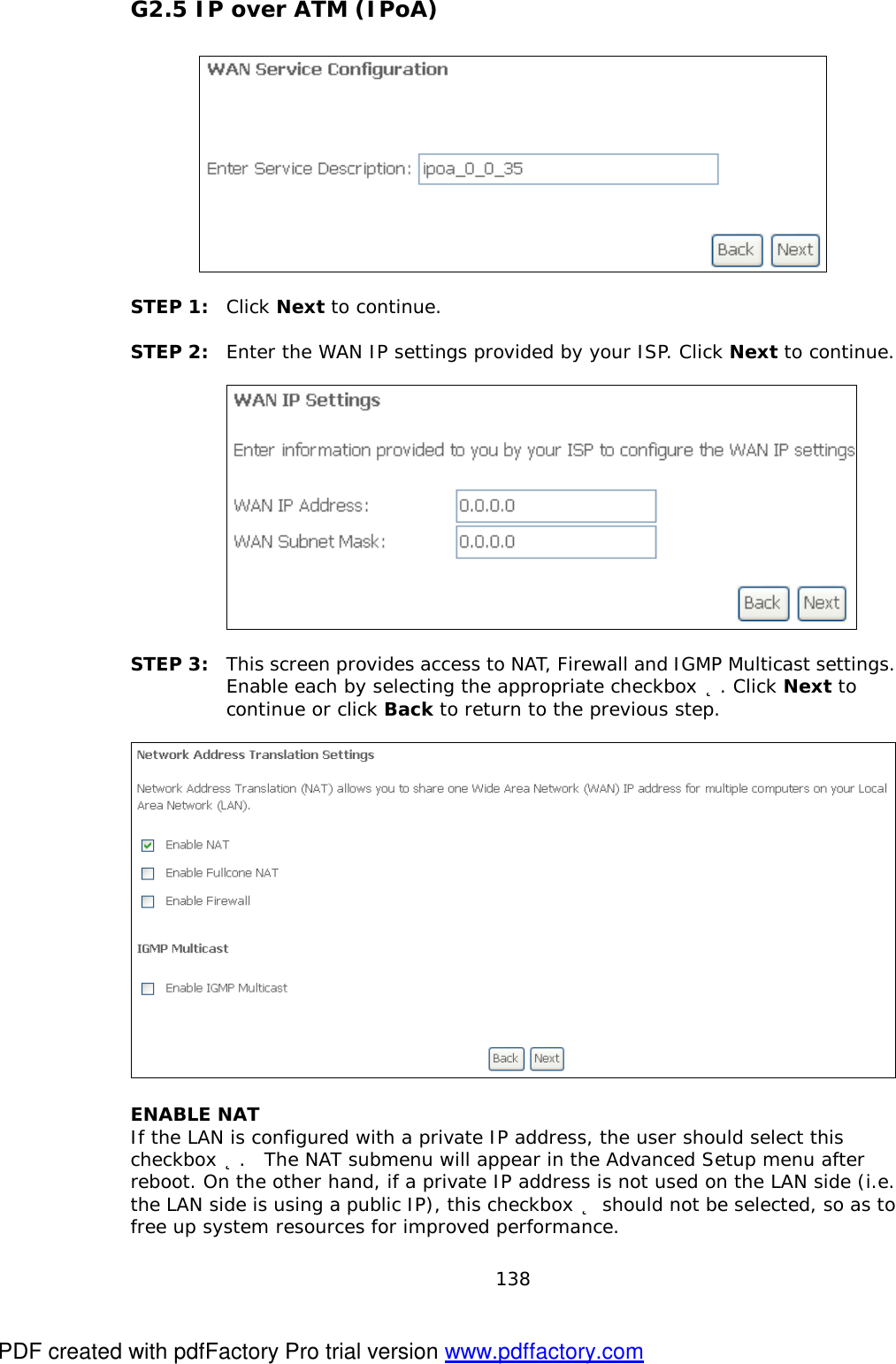  138 G2.5 IP over ATM (IPoA)   STEP 1:  Click Next to continue.  STEP 2:  Enter the WAN IP settings provided by your ISP. Click Next to continue.      STEP 3:  This screen provides access to NAT, Firewall and IGMP Multicast settings. Enable each by selecting the appropriate checkbox þ. Click Next to continue or click Back to return to the previous step.   ENABLE NAT If the LAN is configured with a private IP address, the user should select this checkbox þ.  The NAT submenu will appear in the Advanced Setup menu after reboot. On the other hand, if a private IP address is not used on the LAN side (i.e. the LAN side is using a public IP), this checkbox þ should not be selected, so as to free up system resources for improved performance. PDF created with pdfFactory Pro trial version www.pdffactory.com